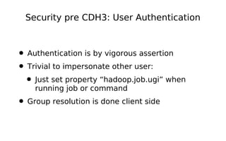 Security pre CDH3: User Authentication



• Authentication is by vigorous assertion
• Trivial to impersonate other user:
 • Just set property “hadoop.job.ugi” when
    running job or command
• Group resolution is done client side
 