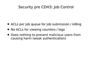 Security pre CDH3: Job Control



• ACLs per job queue for job submission / killing
• No ACLs for viewing counters / logs
• Does nothing to prevent malicious users from
  causing harm (weak authentication)
 