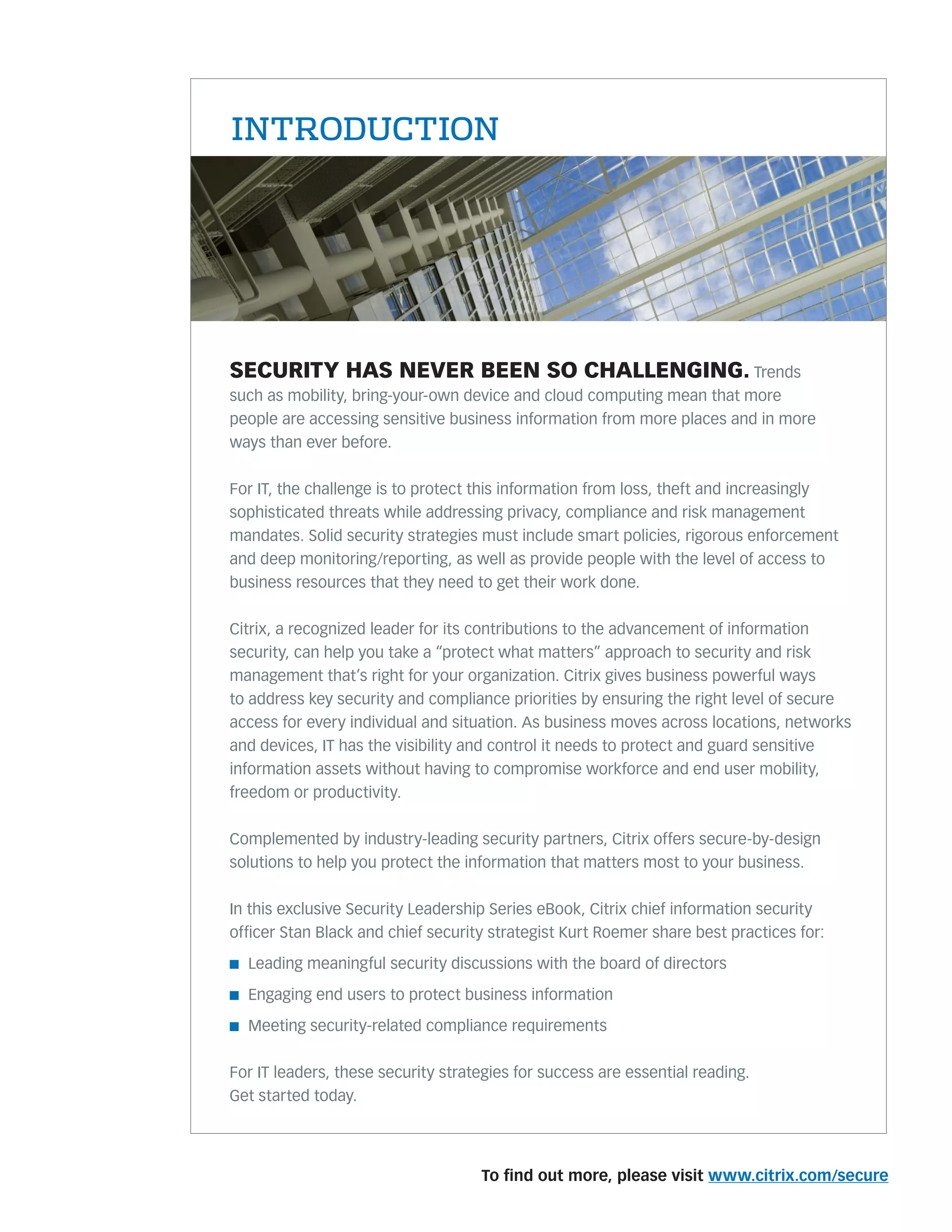To ﬁnd out more, please visit www.citrix.com/secure
SECURITY HAS NEVER BEEN SO CHALLENGING. Trends
such as mobility, bring-your-own device and cloud computing mean that more
people are accessing sensitive business information from more places and in more
ways than ever before.
For IT, the challenge is to protect this information from loss, theft and increasingly
sophisticated threats while addressing privacy, compliance and risk management
mandates. Solid security strategies must include smart policies, rigorous enforcement
and deep monitoring/reporting, as well as provide people with the level of access to
business resources that they need to get their work done.
Citrix, a recognized leader for its contributions to the advancement of information
security, can help you take a “protect what matters” approach to security and risk
management that’s right for your organization. Citrix gives business powerful ways
to address key security and compliance priorities by ensuring the right level of secure
access for every individual and situation. As business moves across locations, networks
and devices, IT has the visibility and control it needs to protect and guard sensitive
information assets without having to compromise workforce and end user mobility,
freedom or productivity.
Complemented by industry-leading security partners, Citrix offers secure-by-design
solutions to help you protect the information that matters most to your business.
In this exclusive Security Leadership Series eBook, Citrix chief information security
ofﬁcer Stan Black and chief security strategist Kurt Roemer share best practices for:
n Leading meaningful security discussions with the board of directors
n Engaging end users to protect business information
n Meeting security-related compliance requirements
For IT leaders, these security strategies for success are essential reading.
Get started today.
INTRODUCTION
 