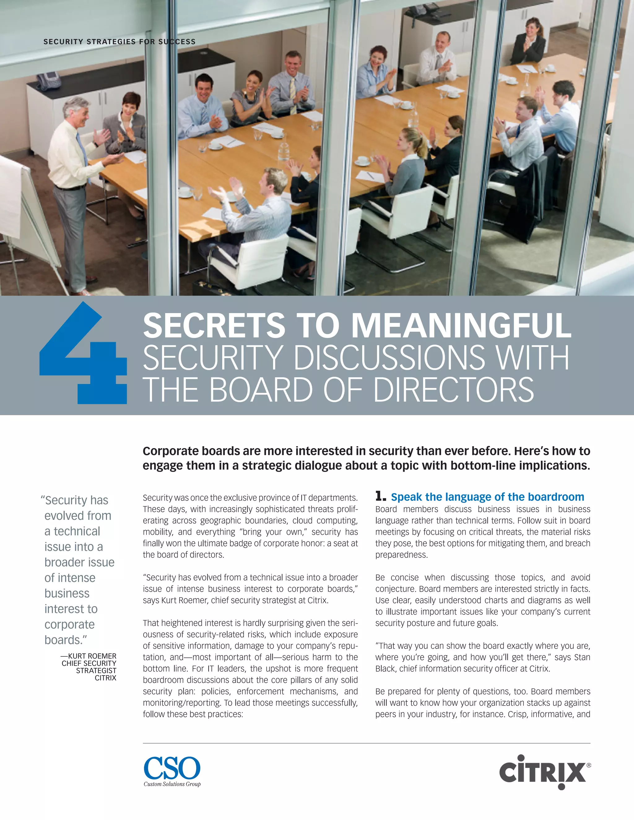 SECRETS TO MEANINGFUL
SECURITY DISCUSSIONS WITH
THE BOARD OF DIRECTORS
Security was once the exclusive province of IT departments.
These days, with increasingly sophisticated threats prolif-
erating across geographic boundaries, cloud computing,
mobility, and everything “bring your own,” security has
ﬁnally won the ultimate badge of corporate honor: a seat at
the board of directors.
“Security has evolved from a technical issue into a broader
issue of intense business interest to corporate boards,”
says Kurt Roemer, chief security strategist at Citrix.
That heightened interest is hardly surprising given the seri-
ousness of security-related risks, which include exposure
of sensitive information, damage to your company’s repu-
tation, and—most important of all—serious harm to the
bottom line. For IT leaders, the upshot is more frequent
boardroom discussions about the core pillars of any solid
security plan: policies, enforcement mechanisms, and
monitoring/reporting. To lead those meetings successfully,
follow these best practices:
1. Speak the language of the boardroom
Board members discuss business issues in business
language rather than technical terms. Follow suit in board
meetings by focusing on critical threats, the material risks
they pose, the best options for mitigating them, and breach
preparedness.
Be concise when discussing those topics, and avoid
conjecture. Board members are interested strictly in facts.
Use clear, easily understood charts and diagrams as well
to illustrate important issues like your company’s current
security posture and future goals.
“That way you can show the board exactly where you are,
where you’re going, and how you’ll get there,” says Stan
Black, chief information security ofﬁcer at Citrix.
Be prepared for plenty of questions, too. Board members
will want to know how your organization stacks up against
peers in your industry, for instance. Crisp, informative, and
SECURITY STRATEGIES FOR SUCCESS
“Security has
evolved from
a technical
issue into a
broader issue
of intense
business
interest to
corporate
boards.”
—KURT ROEMER
CHIEF SECURITY
STRATEGIST
CITRIX
Corporate boards are more interested in security than ever before. Here’s how to
engage them in a strategic dialogue about a topic with bottom-line implications.
4
 
