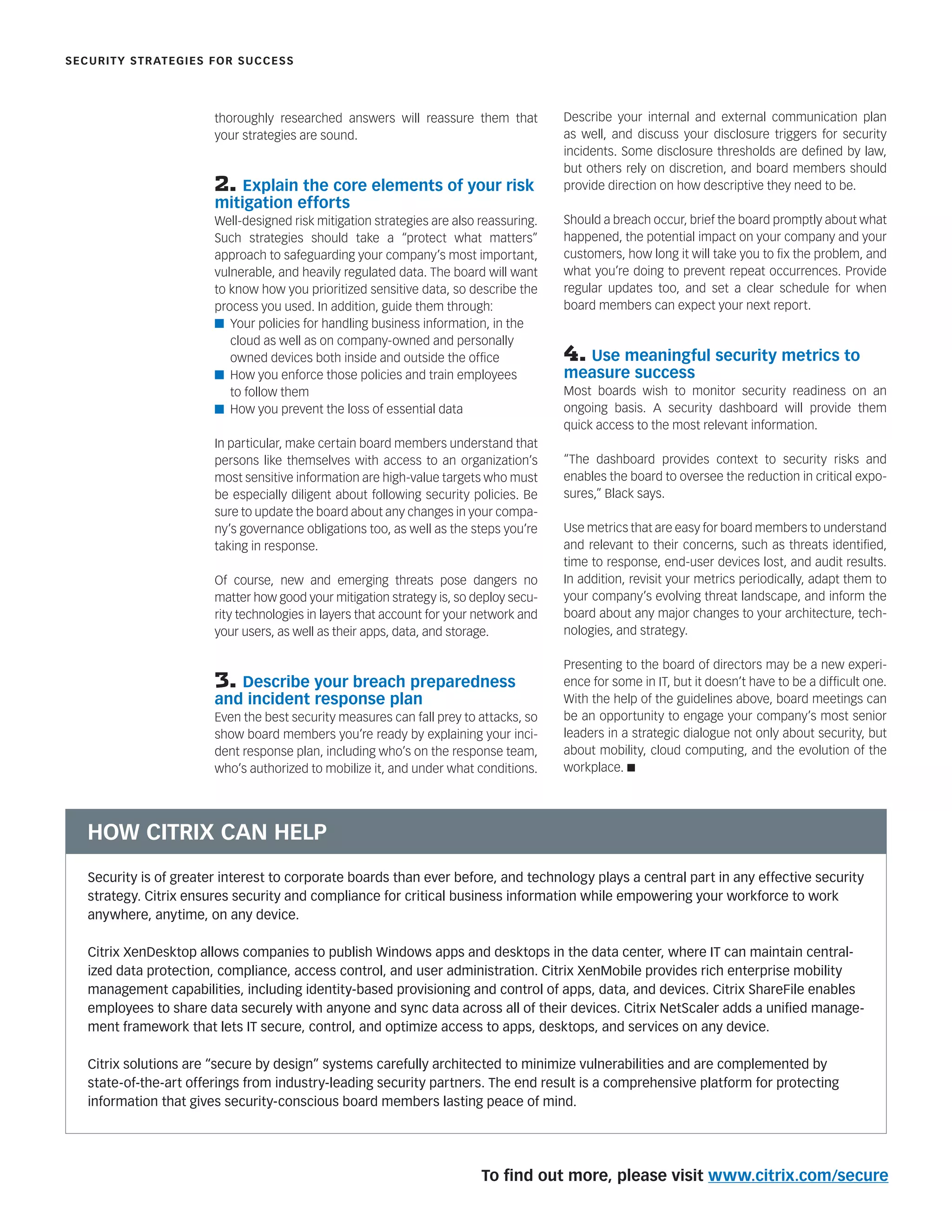 thoroughly researched answers will reassure them that
your strategies are sound.
2. Explain the core elements of your risk
mitigation efforts
Well-designed risk mitigation strategies are also reassuring.
Such strategies should take a “protect what matters”
approach to safeguarding your company’s most important,
vulnerable, and heavily regulated data. The board will want
to know how you prioritized sensitive data, so describe the
process you used. In addition, guide them through:
n Your policies for handling business information, in the
cloud as well as on company-owned and personally
owned devices both inside and outside the ofﬁce
n How you enforce those policies and train employees
to follow them
n How you prevent the loss of essential data
In particular, make certain board members understand that
persons like themselves with access to an organization’s
most sensitive information are high-value targets who must
be especially diligent about following security policies. Be
sure to update the board about any changes in your compa-
ny’s governance obligations too, as well as the steps you’re
taking in response.
Of course, new and emerging threats pose dangers no
matter how good your mitigation strategy is, so deploy secu-
rity technologies in layers that account for your network and
your users, as well as their apps, data, and storage.
3. Describe your breach preparedness
and incident response plan
Even the best security measures can fall prey to attacks, so
show board members you’re ready by explaining your inci-
dent response plan, including who’s on the response team,
who’s authorized to mobilize it, and under what conditions.
Describe your internal and external communication plan
as well, and discuss your disclosure triggers for security
incidents. Some disclosure thresholds are deﬁned by law,
but others rely on discretion, and board members should
provide direction on how descriptive they need to be.
Should a breach occur, brief the board promptly about what
happened, the potential impact on your company and your
customers, how long it will take you to ﬁx the problem, and
what you’re doing to prevent repeat occurrences. Provide
regular updates too, and set a clear schedule for when
board members can expect your next report.
4. Use meaningful security metrics to
measure success
Most boards wish to monitor security readiness on an
ongoing basis. A security dashboard will provide them
quick access to the most relevant information.
“The dashboard provides context to security risks and
enables the board to oversee the reduction in critical expo-
sures,” Black says.
Use metrics that are easy for board members to understand
and relevant to their concerns, such as threats identiﬁed,
time to response, end-user devices lost, and audit results.
In addition, revisit your metrics periodically, adapt them to
your company’s evolving threat landscape, and inform the
board about any major changes to your architecture, tech-
nologies, and strategy.
Presenting to the board of directors may be a new experi-
ence for some in IT, but it doesn’t have to be a difﬁcult one.
With the help of the guidelines above, board meetings can
be an opportunity to engage your company’s most senior
leaders in a strategic dialogue not only about security, but
about mobility, cloud computing, and the evolution of the
workplace. n
To ﬁnd out more, please visit www.citrix.com/secure
SECURITY STRATEGIES FOR SUCCESS
Security is of greater interest to corporate boards than ever before, and technology plays a central part in any effective security
strategy. Citrix ensures security and compliance for critical business information while empowering your workforce to work
anywhere, anytime, on any device.
Citrix XenDesktop allows companies to publish Windows apps and desktops in the data center, where IT can maintain central-
ized data protection, compliance, access control, and user administration. Citrix XenMobile provides rich enterprise mobility
management capabilities, including identity-based provisioning and control of apps, data, and devices. Citrix ShareFile enables
employees to share data securely with anyone and sync data across all of their devices. Citrix NetScaler adds a uniﬁed manage-
ment framework that lets IT secure, control, and optimize access to apps, desktops, and services on any device.
Citrix solutions are “secure by design” systems carefully architected to minimize vulnerabilities and are complemented by
state-of-the-art offerings from industry-leading security partners. The end result is a comprehensive platform for protecting
information that gives security-conscious board members lasting peace of mind.
HOW CITRIX CAN HELP
 
