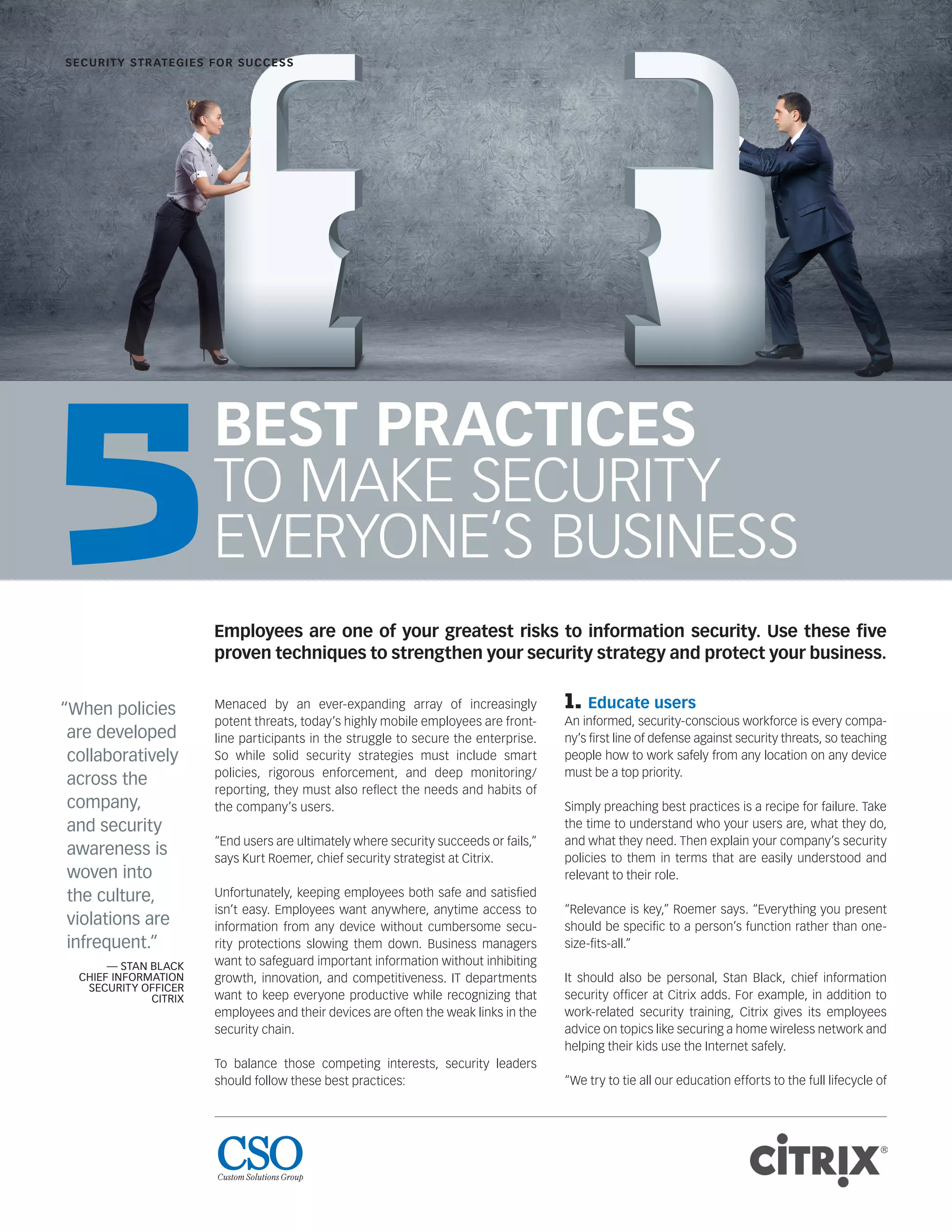 BEST PRACTICES
TO MAKE SECURITY
EVERYONE’S BUSINESS
Menaced by an ever-expanding array of increasingly
potent threats, today’s highly mobile employees are front-
line participants in the struggle to secure the enterprise.
So while solid security strategies must include smart
policies, rigorous enforcement, and deep monitoring/
reporting, they must also reﬂect the needs and habits of
the company’s users.
“End users are ultimately where security succeeds or fails,”
says Kurt Roemer, chief security strategist at Citrix.
Unfortunately, keeping employees both safe and satisﬁed
isn’t easy. Employees want anywhere, anytime access to
information from any device without cumbersome secu-
rity protections slowing them down. Business managers
want to safeguard important information without inhibiting
growth, innovation, and competitiveness. IT departments
want to keep everyone productive while recognizing that
employees and their devices are often the weak links in the
security chain.
To balance those competing interests, security leaders
should follow these best practices:
1. Educate users
An informed, security-conscious workforce is every compa-
ny’s ﬁrst line of defense against security threats, so teaching
people how to work safely from any location on any device
must be a top priority.
Simply preaching best practices is a recipe for failure. Take
the time to understand who your users are, what they do,
and what they need. Then explain your company’s security
policies to them in terms that are easily understood and
relevant to their role.
“Relevance is key,” Roemer says. “Everything you present
should be speciﬁc to a person’s function rather than one-
size-ﬁts-all.”
It should also be personal, Stan Black, chief information
security ofﬁcer at Citrix adds. For example, in addition to
work-related security training, Citrix gives its employees
advice on topics like securing a home wireless network and
helping their kids use the Internet safely.
“We try to tie all our education efforts to the full lifecycle of
SECURITY STRATEGIES FOR SUCCESS
“When policies
are developed
collaboratively
across the
company,
and security
awareness is
woven into
the culture,
violations are
infrequent.”
— STAN BLACK
CHIEF INFORMATION
SECURITY OFFICER
CITRIX
Employees are one of your greatest risks to information security. Use these ﬁve
proven techniques to strengthen your security strategy and protect your business.
5
 