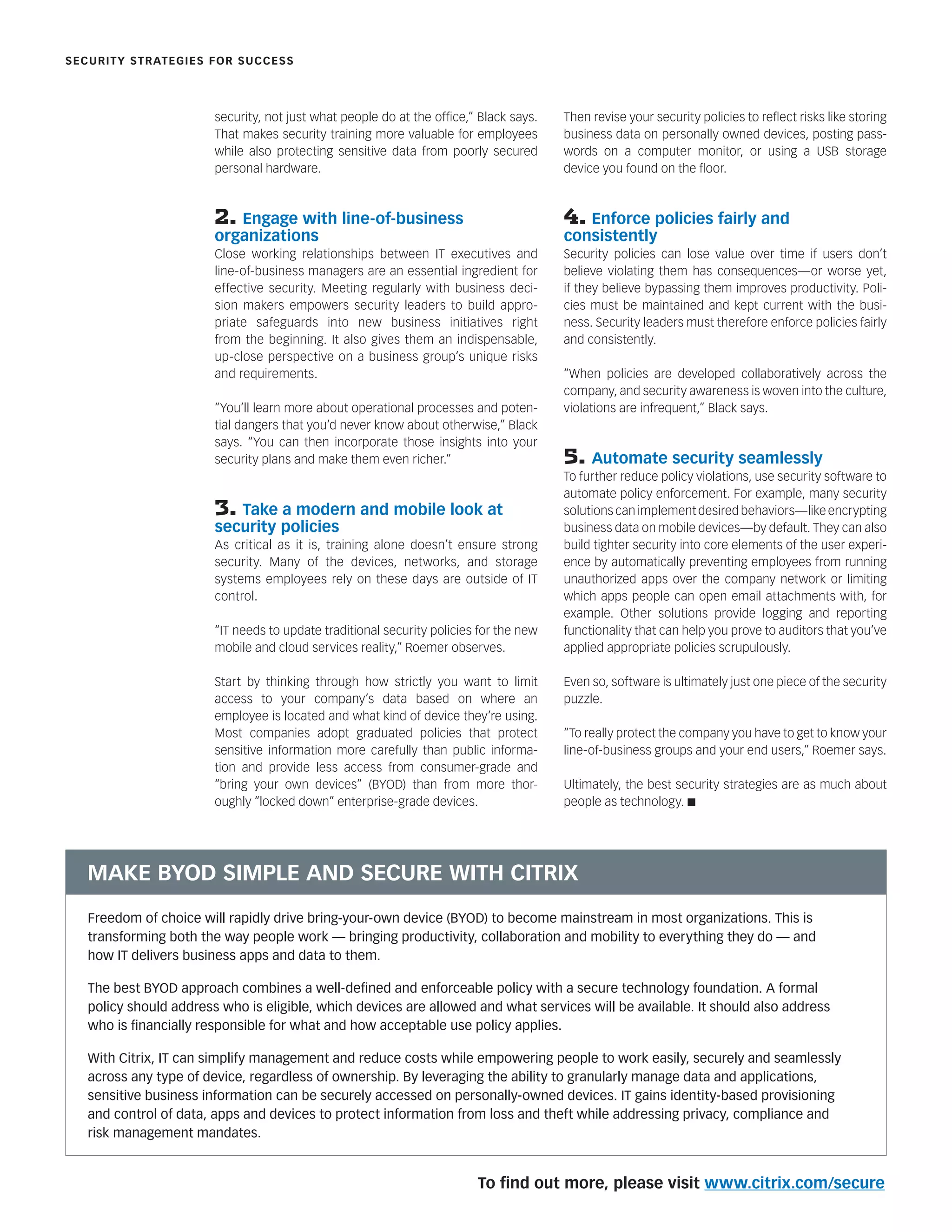 security, not just what people do at the ofﬁce,” Black says.
That makes security training more valuable for employees
while also protecting sensitive data from poorly secured
personal hardware.
2. Engage with line-of-business
organizations
Close working relationships between IT executives and
line-of-business managers are an essential ingredient for
effective security. Meeting regularly with business deci-
sion makers empowers security leaders to build appro-
priate safeguards into new business initiatives right
from the beginning. It also gives them an indispensable,
up-close perspective on a business group’s unique risks
and requirements.
“You’ll learn more about operational processes and poten-
tial dangers that you’d never know about otherwise,” Black
says. “You can then incorporate those insights into your
security plans and make them even richer.”
3. Take a modern and mobile look at
security policies
As critical as it is, training alone doesn’t ensure strong
security. Many of the devices, networks, and storage
systems employees rely on these days are outside of IT
control.
“IT needs to update traditional security policies for the new
mobile and cloud services reality,” Roemer observes.
Start by thinking through how strictly you want to limit
access to your company’s data based on where an
employee is located and what kind of device they’re using.
Most companies adopt graduated policies that protect
sensitive information more carefully than public informa-
tion and provide less access from consumer-grade and
“bring your own devices” (BYOD) than from more thor-
oughly “locked down” enterprise-grade devices.
Then revise your security policies to reﬂect risks like storing
business data on personally owned devices, posting pass-
words on a computer monitor, or using a USB storage
device you found on the ﬂoor.
4. Enforce policies fairly and
consistently
Security policies can lose value over time if users don’t
believe violating them has consequences—or worse yet,
if they believe bypassing them improves productivity. Poli-
cies must be maintained and kept current with the busi-
ness. Security leaders must therefore enforce policies fairly
and consistently.
“When policies are developed collaboratively across the
company, and security awareness is woven into the culture,
violations are infrequent,” Black says.
5. Automate security seamlessly
To further reduce policy violations, use security software to
automate policy enforcement. For example, many security
solutions can implement desired behaviors—like encrypting
business data on mobile devices—by default. They can also
build tighter security into core elements of the user experi-
ence by automatically preventing employees from running
unauthorized apps over the company network or limiting
which apps people can open email attachments with, for
example. Other solutions provide logging and reporting
functionality that can help you prove to auditors that you’ve
applied appropriate policies scrupulously.
Even so, software is ultimately just one piece of the security
puzzle.
“To really protect the company you have to get to know your
line-of-business groups and your end users,” Roemer says.
Ultimately, the best security strategies are as much about
people as technology. n
SECURITY STRATEGIES FOR SUCCESS
Freedom of choice will rapidly drive bring-your-own device (BYOD) to become mainstream in most organizations. This is
transforming both the way people work — bringing productivity, collaboration and mobility to everything they do — and
how IT delivers business apps and data to them.
The best BYOD approach combines a well-deﬁned and enforceable policy with a secure technology foundation. A formal
policy should address who is eligible, which devices are allowed and what services will be available. It should also address
who is ﬁnancially responsible for what and how acceptable use policy applies.
With Citrix, IT can simplify management and reduce costs while empowering people to work easily, securely and seamlessly
across any type of device, regardless of ownership. By leveraging the ability to granularly manage data and applications,
sensitive business information can be securely accessed on personally-owned devices. IT gains identity-based provisioning
and control of data, apps and devices to protect information from loss and theft while addressing privacy, compliance and
risk management mandates.
MAKE BYOD SIMPLE AND SECURE WITH CITRIX
To ﬁnd out more, please visit www.citrix.com/secure
 