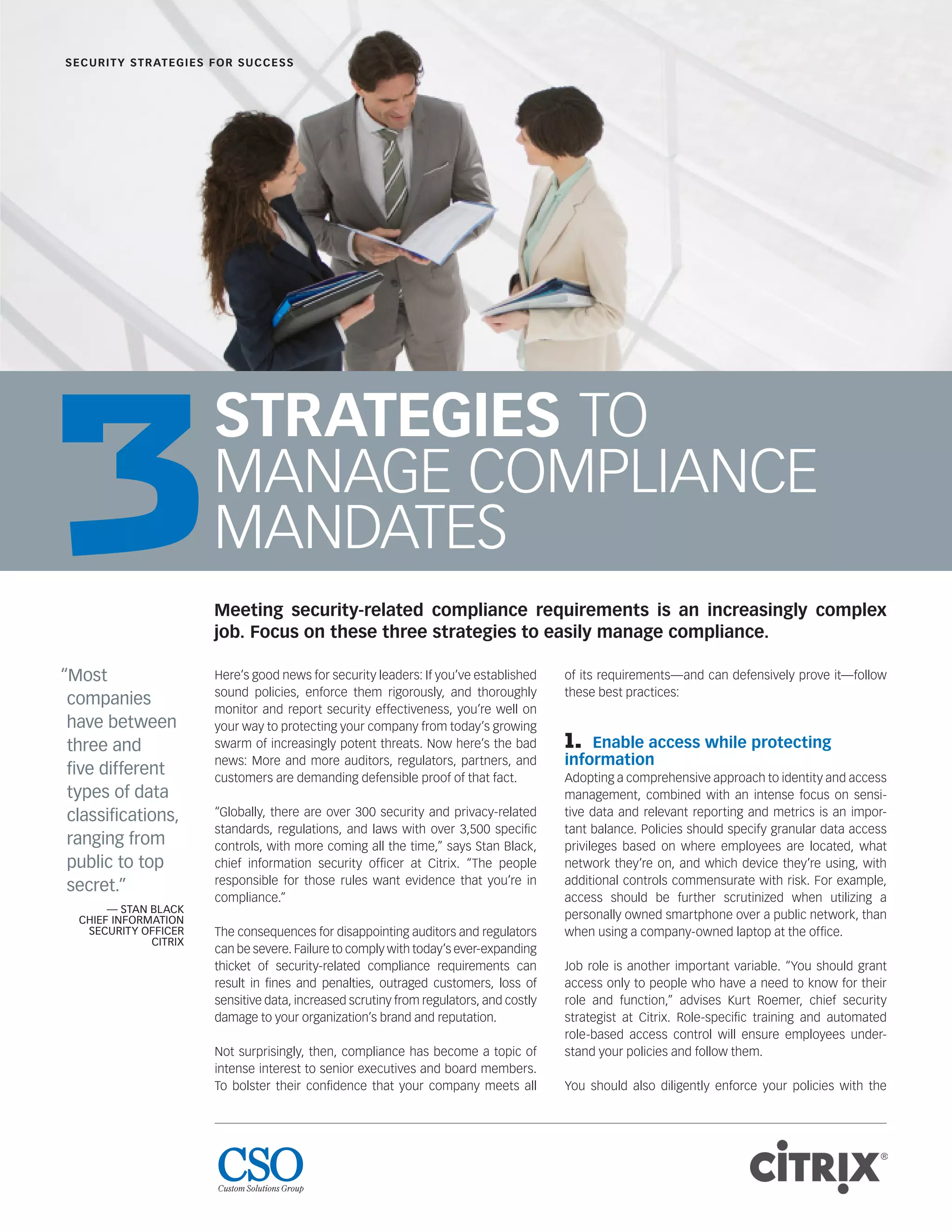 STRATEGIES TO
MANAGE COMPLIANCE
MANDATES
Here’s good news for security leaders: If you’ve established
sound policies, enforce them rigorously, and thoroughly
monitor and report security effectiveness, you’re well on
your way to protecting your company from today’s growing
swarm of increasingly potent threats. Now here’s the bad
news: More and more auditors, regulators, partners, and
customers are demanding defensible proof of that fact.
“Globally, there are over 300 security and privacy-related
standards, regulations, and laws with over 3,500 speciﬁc
controls, with more coming all the time,” says Stan Black,
chief information security ofﬁcer at Citrix. “The people
responsible for those rules want evidence that you’re in
compliance.”
The consequences for disappointing auditors and regulators
can be severe. Failure to comply with today’s ever-expanding
thicket of security-related compliance requirements can
result in ﬁnes and penalties, outraged customers, loss of
sensitive data, increased scrutiny from regulators, and costly
damage to your organization’s brand and reputation.
Not surprisingly, then, compliance has become a topic of
intense interest to senior executives and board members.
To bolster their conﬁdence that your company meets all
of its requirements—and can defensively prove it—follow
these best practices:
1. Enable access while protecting
information
Adopting a comprehensive approach to identity and access
management, combined with an intense focus on sensi-
tive data and relevant reporting and metrics is an impor-
tant balance. Policies should specify granular data access
privileges based on where employees are located, what
network they’re on, and which device they’re using, with
additional controls commensurate with risk. For example,
access should be further scrutinized when utilizing a
personally owned smartphone over a public network, than
when using a company-owned laptop at the ofﬁce.
Job role is another important variable. “You should grant
access only to people who have a need to know for their
role and function,” advises Kurt Roemer, chief security
strategist at Citrix. Role-speciﬁc training and automated
role-based access control will ensure employees under-
stand your policies and follow them.
You should also diligently enforce your policies with the
SECURITY STRATEGIES FOR SUCCESS
“Most
companies
have between
three and
ﬁve different
types of data
classiﬁcations,
ranging from
public to top
secret.”
— STAN BLACK
CHIEF INFORMATION
SECURITY OFFICER
CITRIX
Meeting security-related compliance requirements is an increasingly complex
job. Focus on these three strategies to easily manage compliance.
3
 