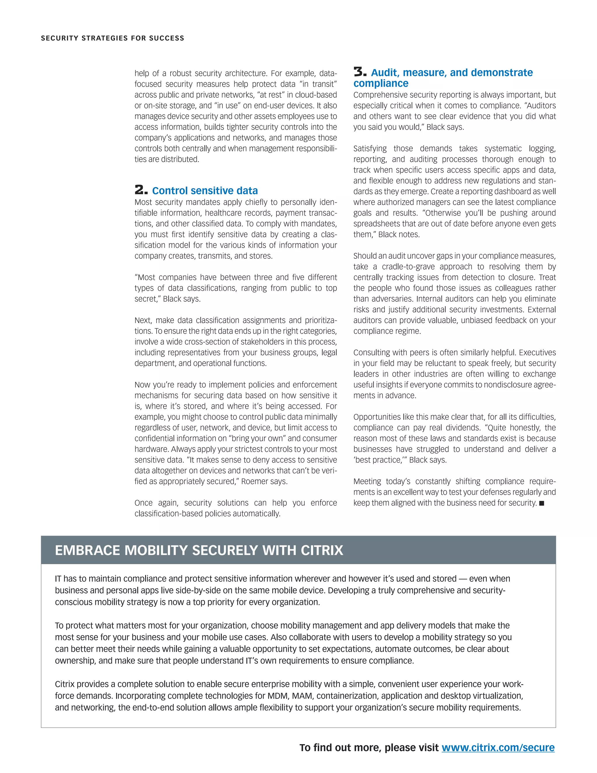 help of a robust security architecture. For example, data-
focused security measures help protect data “in transit”
across public and private networks, “at rest” in cloud-based
or on-site storage, and “in use” on end-user devices. It also
manages device security and other assets employees use to
access information, builds tighter security controls into the
company’s applications and networks, and manages those
controls both centrally and when management responsibili-
ties are distributed.
2. Control sensitive data
Most security mandates apply chieﬂy to personally iden-
tiﬁable information, healthcare records, payment transac-
tions, and other classiﬁed data. To comply with mandates,
you must ﬁrst identify sensitive data by creating a clas-
siﬁcation model for the various kinds of information your
company creates, transmits, and stores.
“Most companies have between three and ﬁve different
types of data classiﬁcations, ranging from public to top
secret,” Black says.
Next, make data classiﬁcation assignments and prioritiza-
tions. To ensure the right data ends up in the right categories,
involve a wide cross-section of stakeholders in this process,
including representatives from your business groups, legal
department, and operational functions.
Now you’re ready to implement policies and enforcement
mechanisms for securing data based on how sensitive it
is, where it’s stored, and where it’s being accessed. For
example, you might choose to control public data minimally
regardless of user, network, and device, but limit access to
conﬁdential information on “bring your own” and consumer
hardware. Always apply your strictest controls to your most
sensitive data. “It makes sense to deny access to sensitive
data altogether on devices and networks that can’t be veri-
ﬁed as appropriately secured,” Roemer says.
Once again, security solutions can help you enforce
classiﬁcation-based policies automatically.
3. Audit, measure, and demonstrate
compliance
Comprehensive security reporting is always important, but
especially critical when it comes to compliance. “Auditors
and others want to see clear evidence that you did what
you said you would,” Black says.
Satisfying those demands takes systematic logging,
reporting, and auditing processes thorough enough to
track when speciﬁc users access speciﬁc apps and data,
and ﬂexible enough to address new regulations and stan-
dards as they emerge. Create a reporting dashboard as well
where authorized managers can see the latest compliance
goals and results. “Otherwise you’ll be pushing around
spreadsheets that are out of date before anyone even gets
them,” Black notes.
Should an audit uncover gaps in your compliance measures,
take a cradle-to-grave approach to resolving them by
centrally tracking issues from detection to closure. Treat
the people who found those issues as colleagues rather
than adversaries. Internal auditors can help you eliminate
risks and justify additional security investments. External
auditors can provide valuable, unbiased feedback on your
compliance regime.
Consulting with peers is often similarly helpful. Executives
in your ﬁeld may be reluctant to speak freely, but security
leaders in other industries are often willing to exchange
useful insights if everyone commits to nondisclosure agree-
ments in advance.
Opportunities like this make clear that, for all its difﬁculties,
compliance can pay real dividends. “Quite honestly, the
reason most of these laws and standards exist is because
businesses have struggled to understand and deliver a
‘best practice,’” Black says.
Meeting today’s constantly shifting compliance require-
ments is an excellent way to test your defenses regularly and
keep them aligned with the business need for security. n
SECURITY STRATEGIES FOR SUCCESS
IT has to maintain compliance and protect sensitive information wherever and however it’s used and stored — even when
business and personal apps live side-by-side on the same mobile device. Developing a truly comprehensive and security-
conscious mobility strategy is now a top priority for every organization.
To protect what matters most for your organization, choose mobility management and app delivery models that make the
most sense for your business and your mobile use cases. Also collaborate with users to develop a mobility strategy so you
can better meet their needs while gaining a valuable opportunity to set expectations, automate outcomes, be clear about
ownership, and make sure that people understand IT’s own requirements to ensure compliance.
Citrix provides a complete solution to enable secure enterprise mobility with a simple, convenient user experience your work-
force demands. Incorporating complete technologies for MDM, MAM, containerization, application and desktop virtualization,
and networking, the end-to-end solution allows ample ﬂexibility to support your organization’s secure mobility requirements.
EMBRACE MOBILITY SECURELY WITH CITRIX
To ﬁnd out more, please visit www.citrix.com/secure
 
