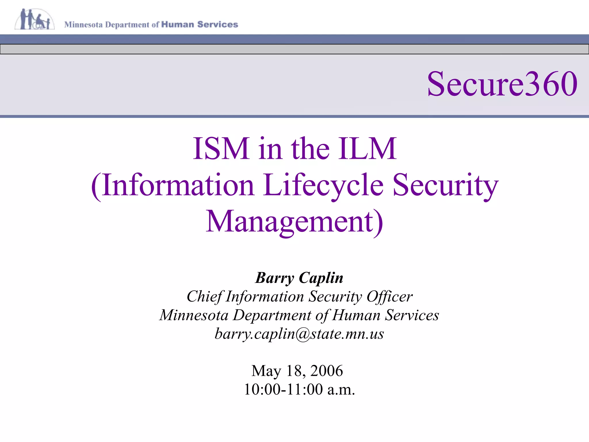 ISM in the ILM (Information Lifecycle Security Management) Barry Caplin Chief Information Security Officer Minnesota Department of Human Services [email_address] May 18, 2006  10:00-11:00 a.m. Secure360 