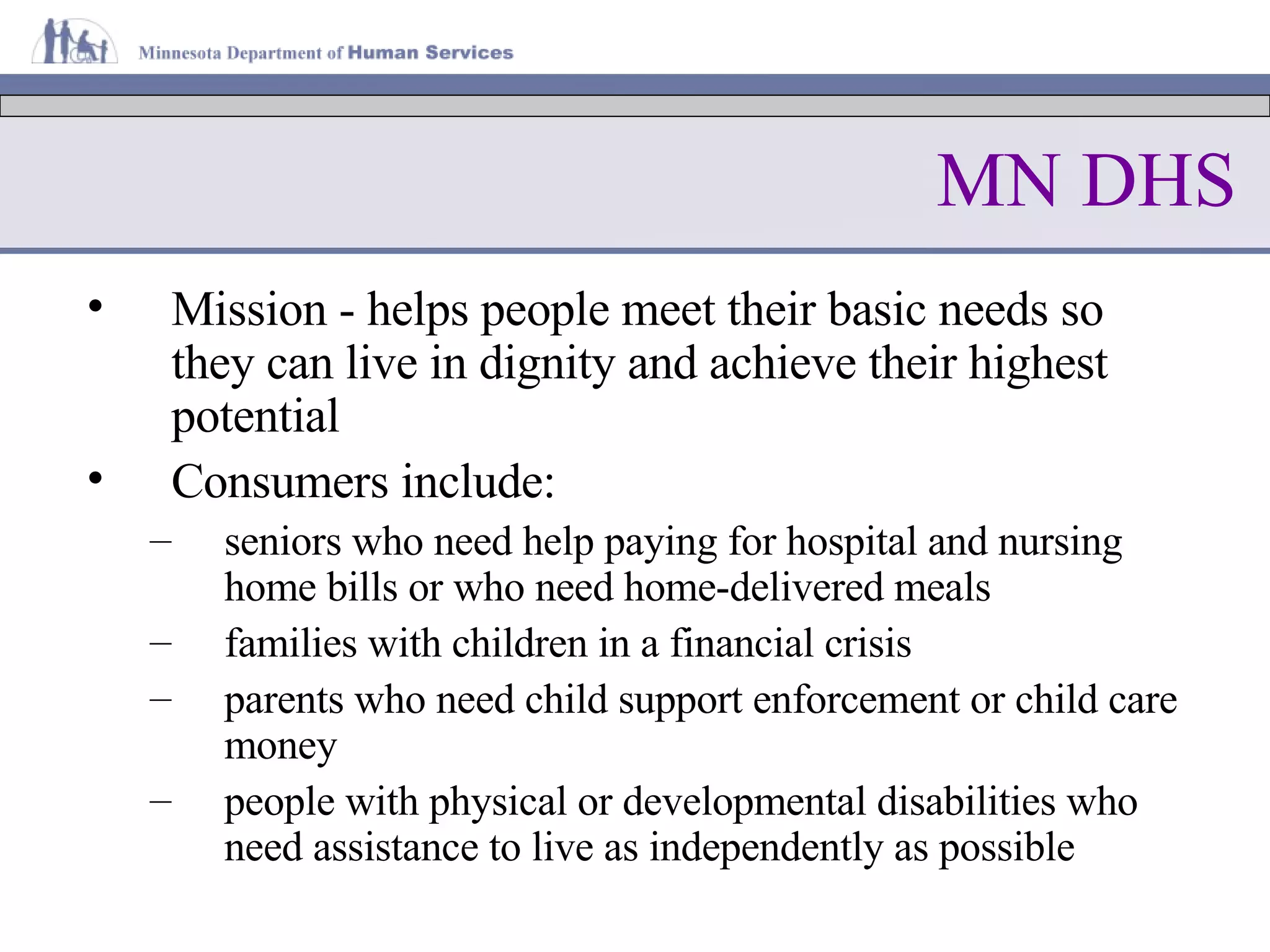 MN DHS Mission - helps people meet their basic needs so they can live in dignity and achieve their highest potential Consumers include: seniors who need help paying for hospital and nursing home bills or who need home-delivered meals families with children in a financial crisis parents who need child support enforcement or child care money people with physical or developmental disabilities who need assistance to live as independently as possible  