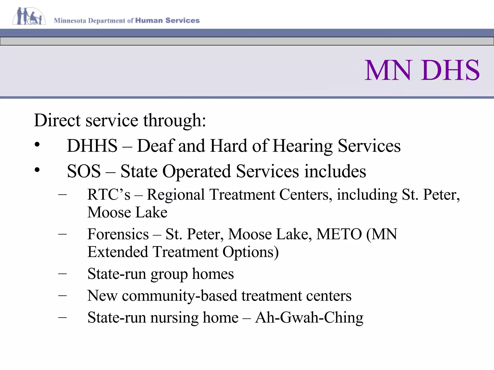 MN DHS Direct service through: DHHS – Deaf and Hard of Hearing Services SOS – State Operated Services includes RTC’s – Regional Treatment Centers, including St. Peter, Moose Lake Forensics – St. Peter, Moose Lake, METO (MN Extended Treatment Options) State-run group homes New community-based treatment centers State-run nursing home – Ah-Gwah-Ching 