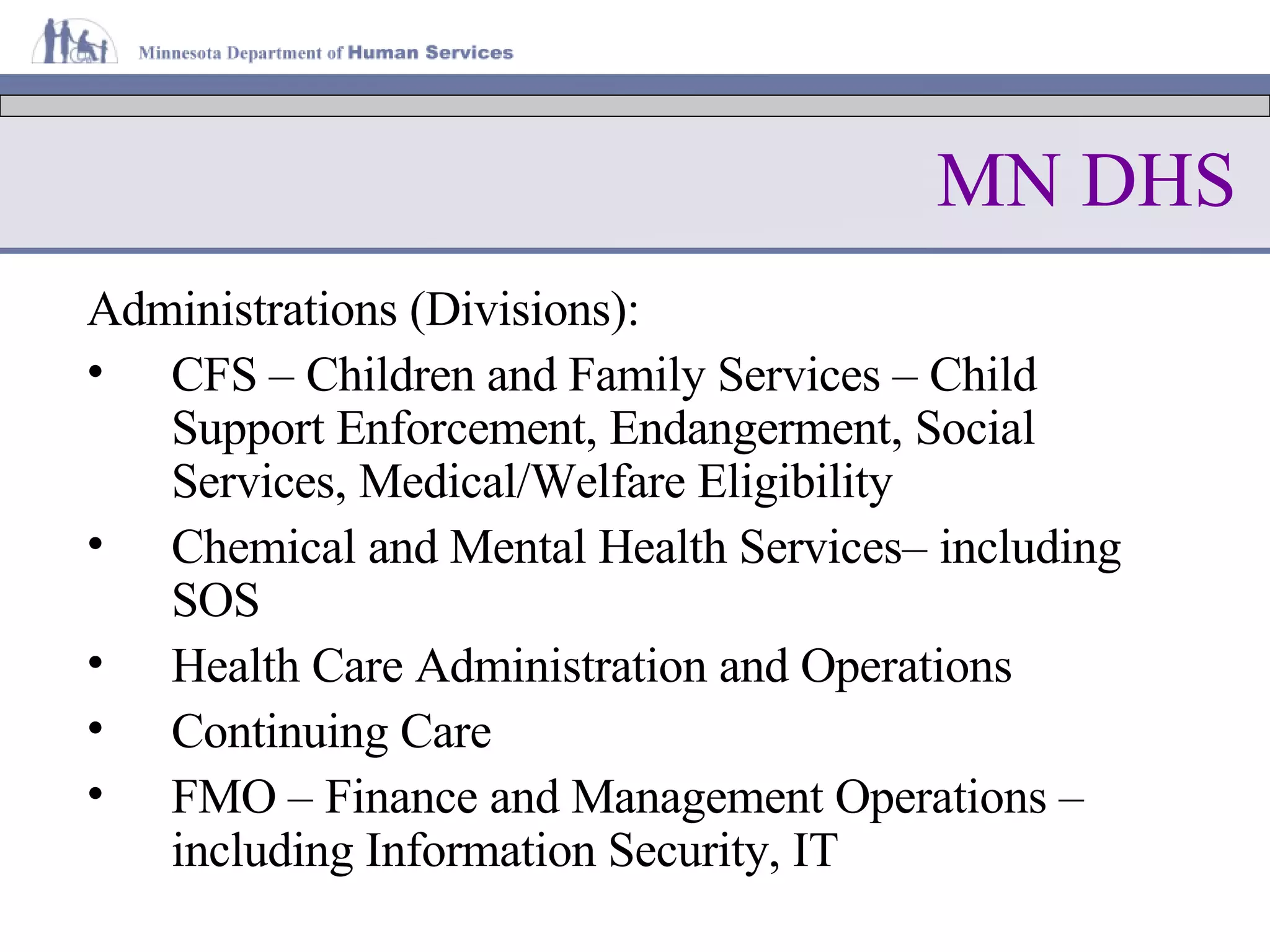 MN DHS Administrations (Divisions): CFS – Children and Family Services – Child Support Enforcement, Endangerment, Social Services, Medical/Welfare Eligibility Chemical and Mental Health Services– including SOS Health Care Administration and Operations Continuing Care FMO – Finance and Management Operations – including Information Security, IT 
