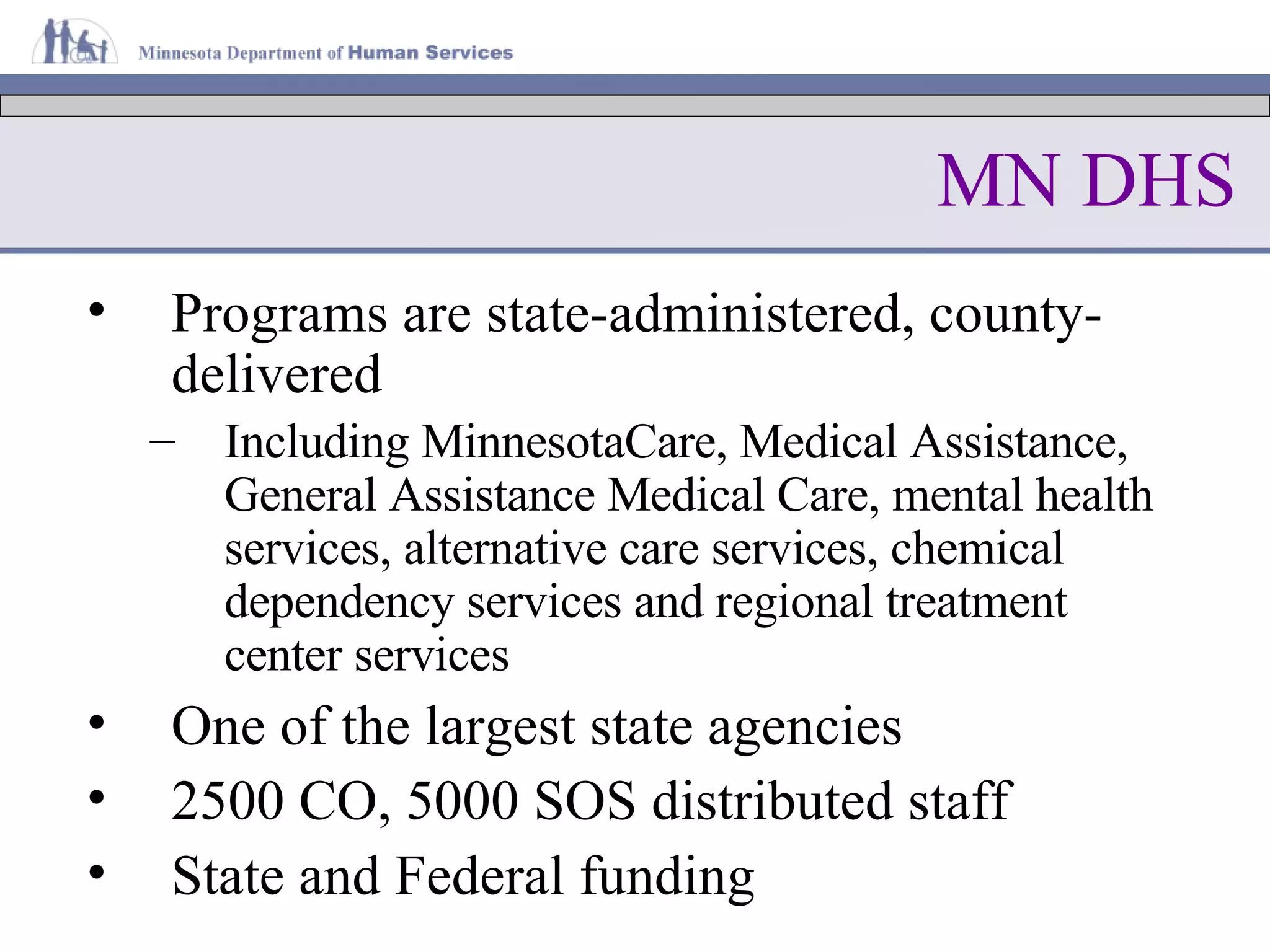 MN DHS Programs are state-administered, county-delivered Including MinnesotaCare, Medical Assistance, General Assistance Medical Care, mental health services, alternative care services, chemical dependency services and regional treatment center services   One of the largest state agencies 2500 CO, 5000 SOS distributed staff State and Federal funding 