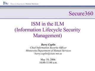 ISM in the ILM (Information Lifecycle Security Management) Barry Caplin Chief Information Security Officer Minnesota Department of Human Services [email_address] May 18, 2006  10:00-11:00 a.m. Secure360 