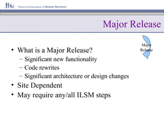 Major Release What is a Major Release? Significant new functionality Code rewrites Significant architecture or design changes Site Dependent May require any/all ILSM steps Major Release 