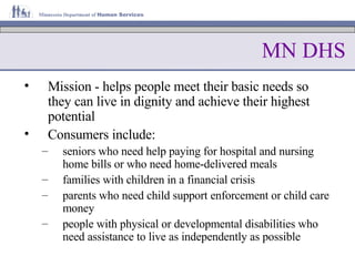 MN DHS Mission - helps people meet their basic needs so they can live in dignity and achieve their highest potential Consumers include: seniors who need help paying for hospital and nursing home bills or who need home-delivered meals families with children in a financial crisis parents who need child support enforcement or child care money people with physical or developmental disabilities who need assistance to live as independently as possible  
