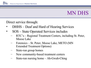 MN DHS Direct service through: DHHS – Deaf and Hard of Hearing Services SOS – State Operated Services includes RTC’s – Regional Treatment Centers, including St. Peter, Moose Lake Forensics – St. Peter, Moose Lake, METO (MN Extended Treatment Options) State-run group homes New community-based treatment centers State-run nursing home – Ah-Gwah-Ching 