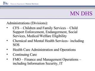 MN DHS Administrations (Divisions): CFS – Children and Family Services – Child Support Enforcement, Endangerment, Social Services, Medical/Welfare Eligibility Chemical and Mental Health Services– including SOS Health Care Administration and Operations Continuing Care FMO – Finance and Management Operations – including Information Security, IT 