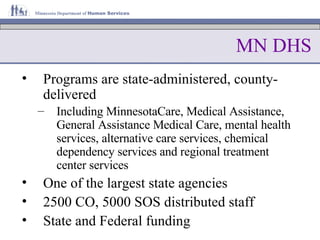 MN DHS Programs are state-administered, county-delivered Including MinnesotaCare, Medical Assistance, General Assistance Medical Care, mental health services, alternative care services, chemical dependency services and regional treatment center services   One of the largest state agencies 2500 CO, 5000 SOS distributed staff State and Federal funding 