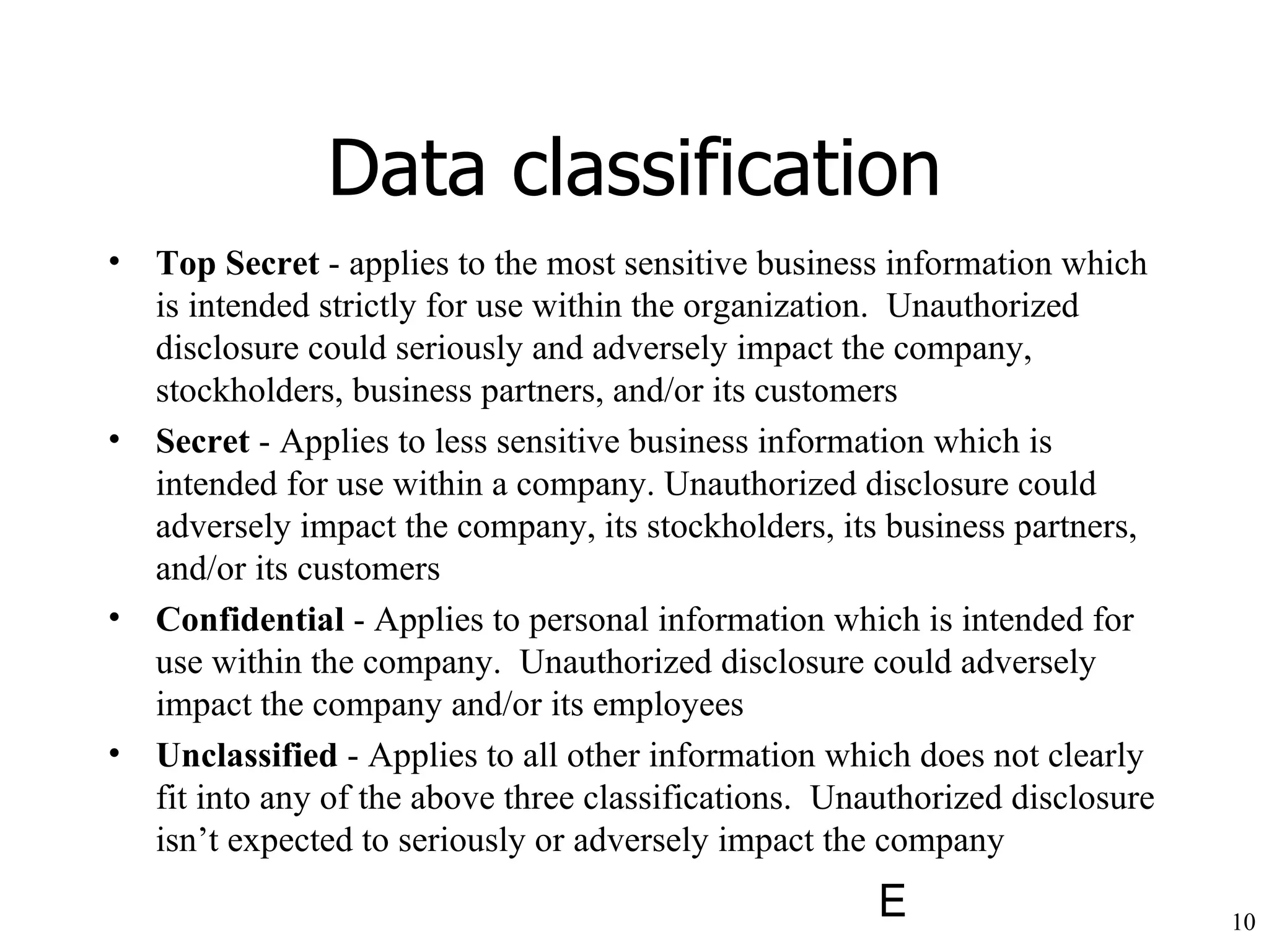 Data classification Top Secret  - applies to the most sensitive business information which is intended strictly for use within the organization.  Unauthorized disclosure could seriously and adversely impact the company, stockholders, business partners, and/or its customers Secret  - Applies to less sensitive business information which is intended for use within a company. Unauthorized disclosure could adversely impact the company, its stockholders, its business partners, and/or its customers Confidential  - Applies to personal information which is intended for use within the company.  Unauthorized disclosure could adversely impact the company and/or its employees Unclassified  - Applies to all other information which does not clearly fit into any of the above three classifications.  Unauthorized disclosure isn’t expected to seriously or adversely impact the company 