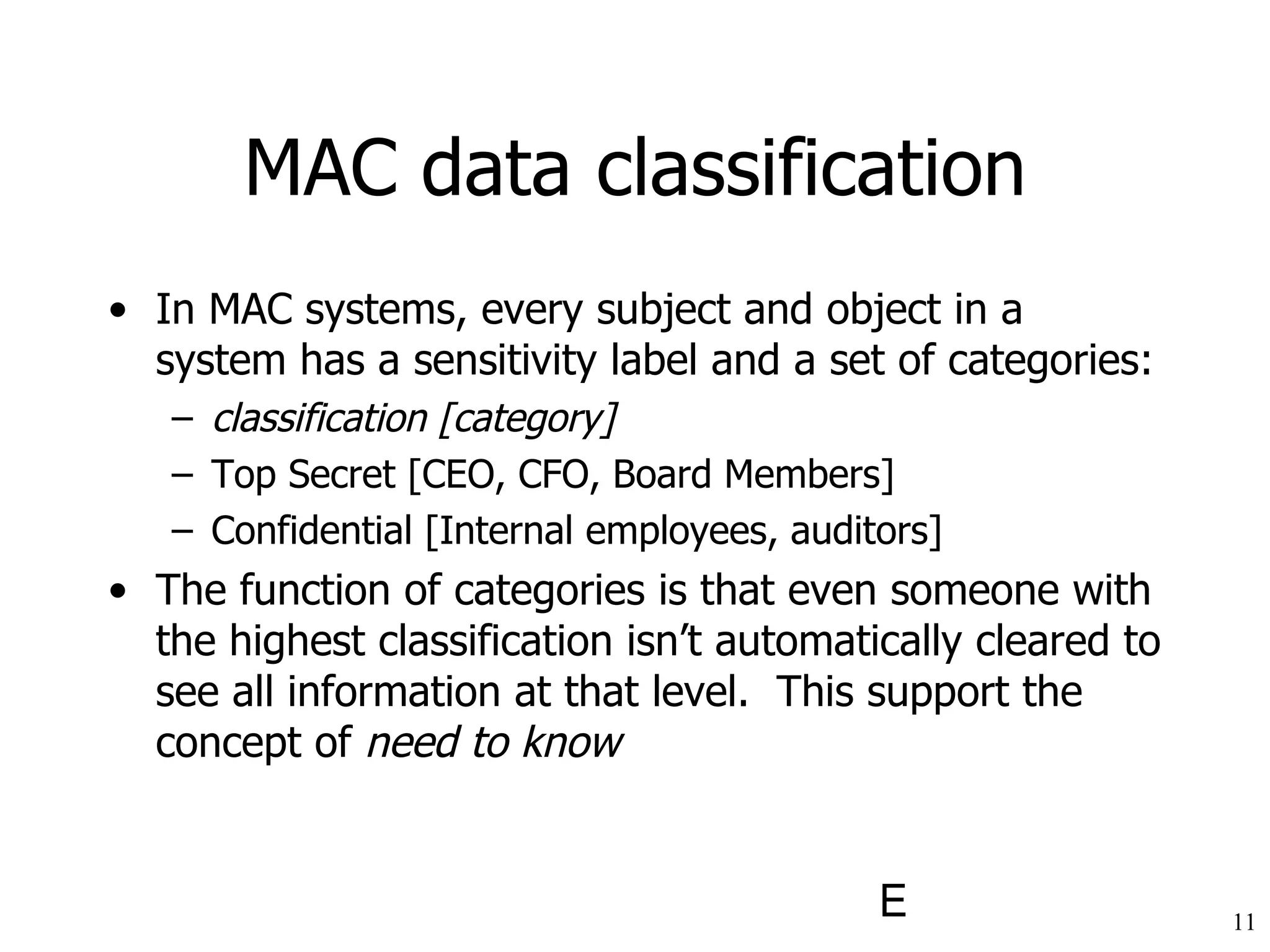 MAC data classification In MAC systems, every subject and object in a system has a sensitivity label and a set of categories: classification [category] Top Secret [CEO, CFO, Board Members] Confidential [Internal employees, auditors] The function of categories is that even someone with the highest classification isn’t automatically cleared to see all information at that level.  This support the concept of  need to know 