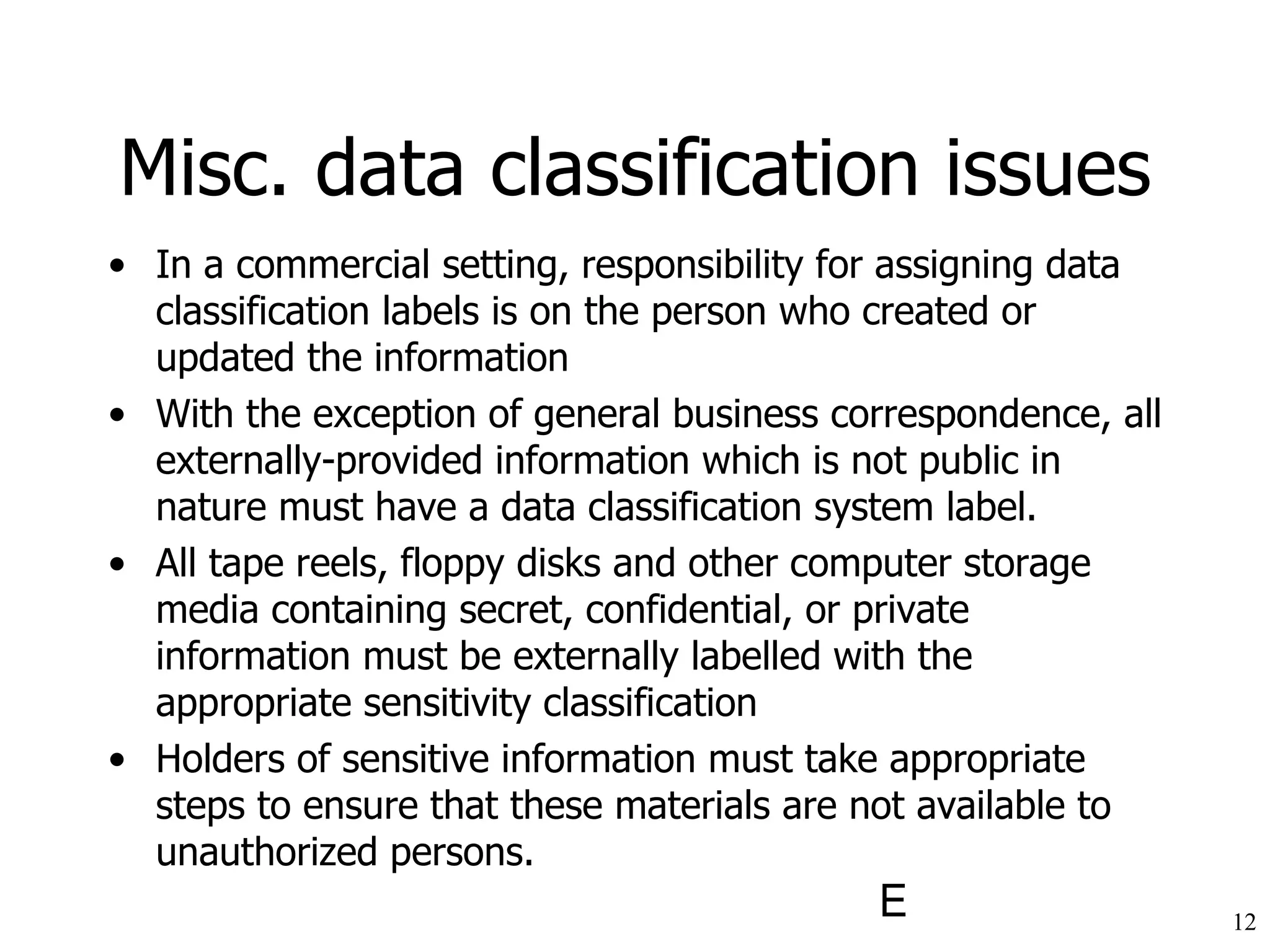 Misc. data classification issues In a commercial setting, responsibility for assigning data classification labels is on the person who created or updated the information With the exception of general business correspondence, all externally-provided information which is not public in nature must have a data classification system label.  All tape reels, floppy disks and other computer storage media containing secret, confidential, or private information must be externally labelled with the appropriate sensitivity classification Holders of sensitive information must take appropriate steps to ensure that these materials are not available to unauthorized persons.  