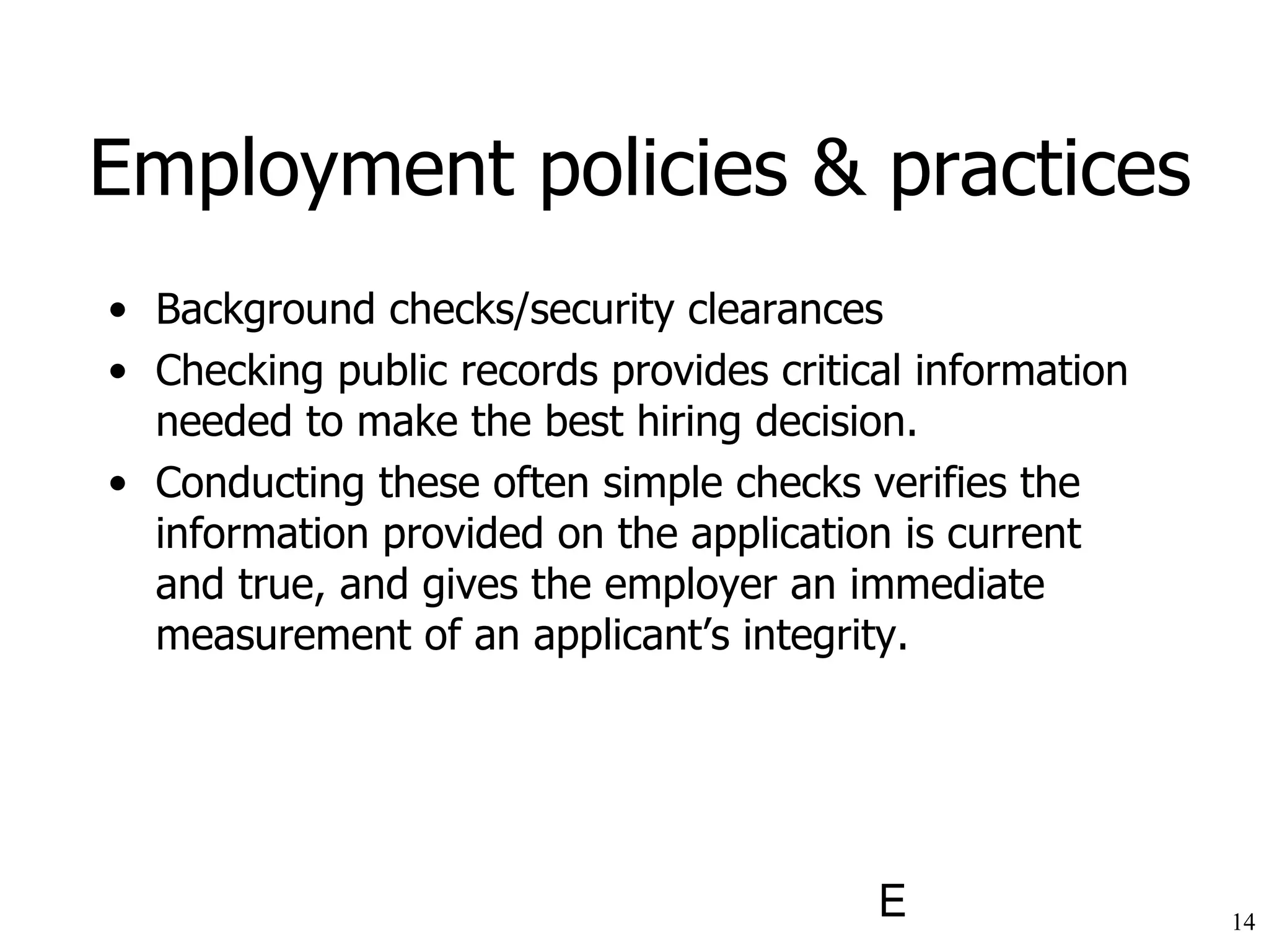 Employment policies & practices Background checks/security clearances Checking public records provides critical information needed to make the best hiring decision.  Conducting these often simple checks verifies the information provided on the application is current and true, and gives the employer an immediate measurement of an applicant’s integrity.   