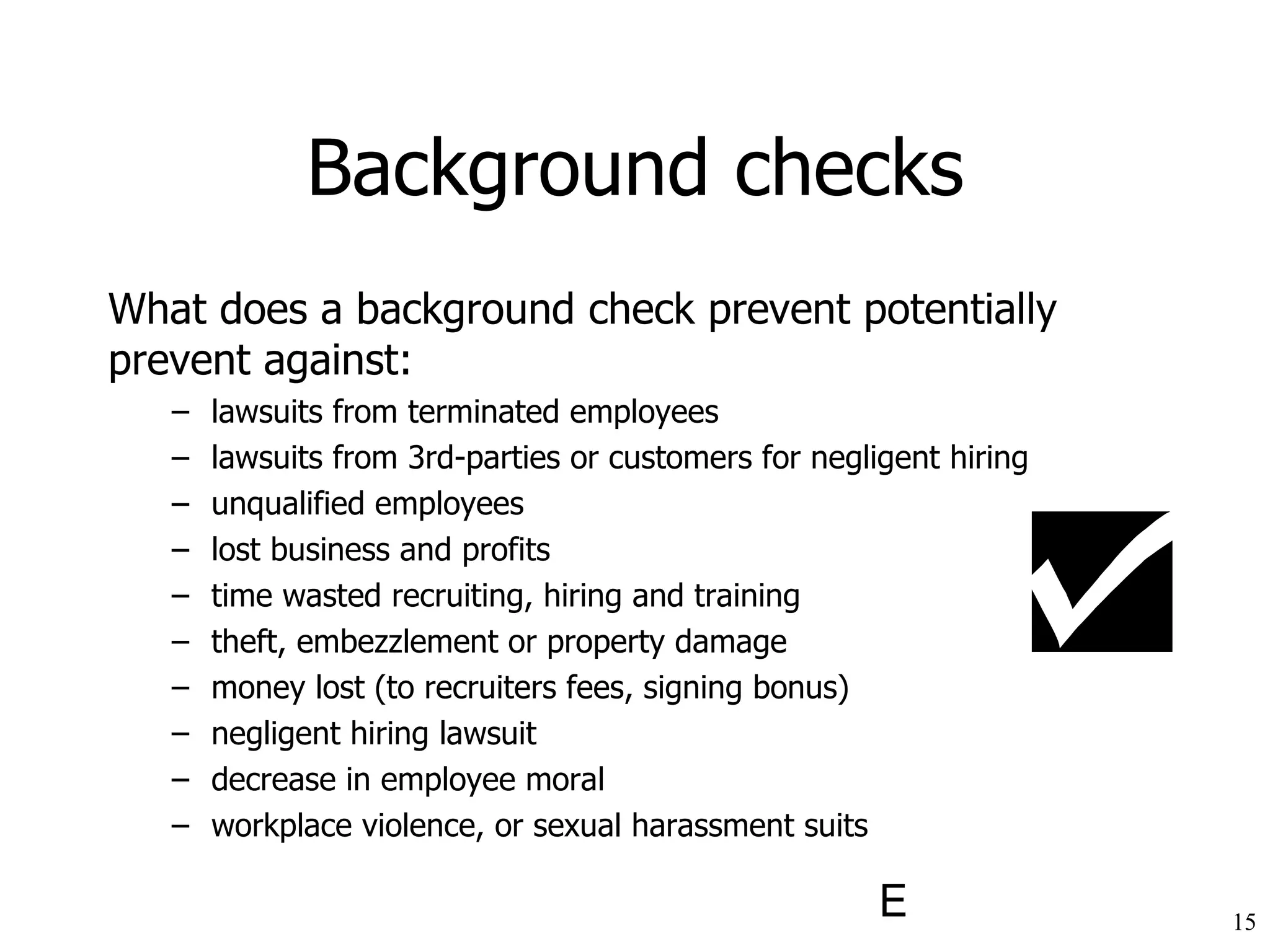 Background checks What does a background check prevent potentially prevent against: lawsuits from terminated employees lawsuits from 3rd-parties or customers for negligent hiring unqualified employees lost business and profits time wasted recruiting, hiring and training theft, embezzlement or property damage money lost (to recruiters fees, signing bonus) negligent hiring lawsuit decrease in employee moral workplace violence, or sexual harassment suits 