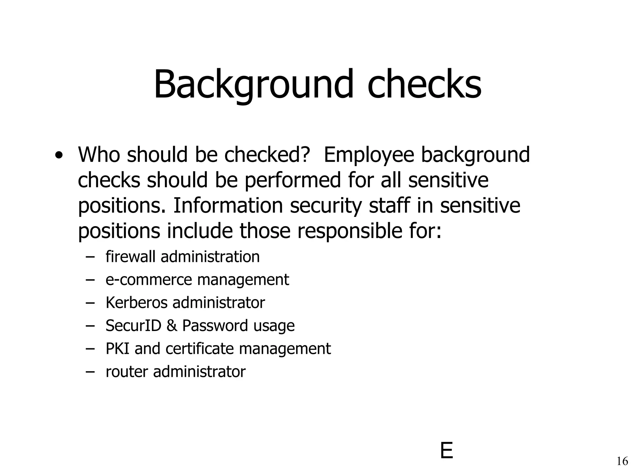Background checks Who should be checked?  Employee background checks should be performed for all sensitive positions. Information security staff in sensitive positions include those responsible for: firewall administration e-commerce management Kerberos administrator SecurID & Password usage PKI and certificate management router administrator 