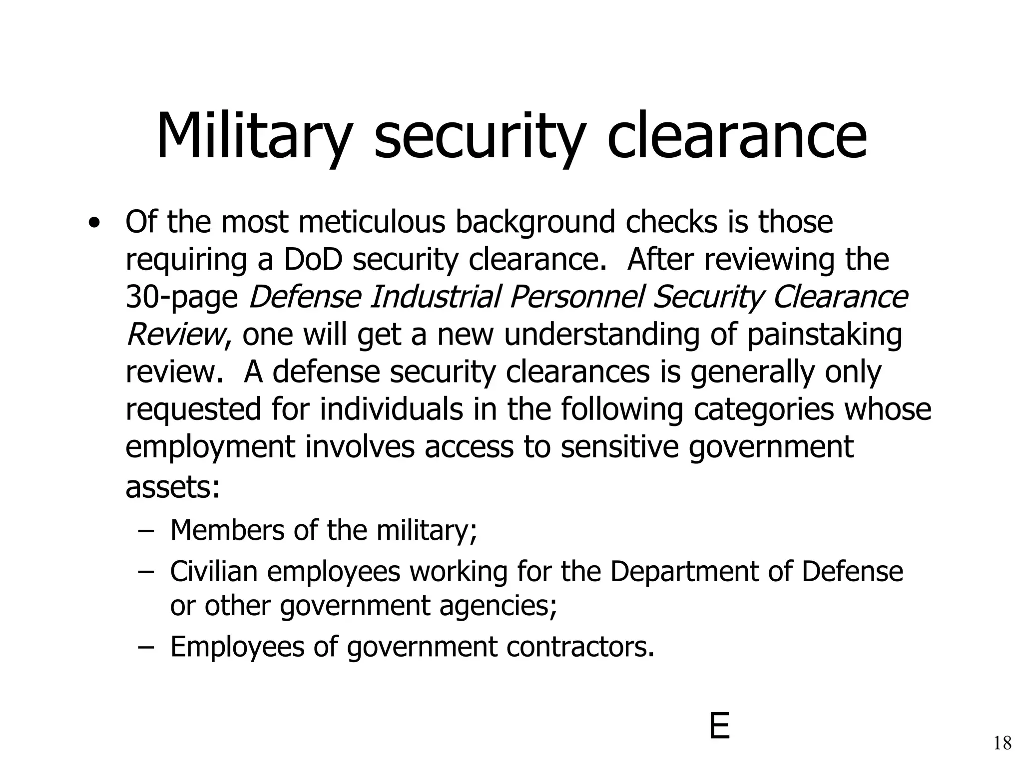 Military security clearance Of the most meticulous background checks is those requiring a DoD security clearance.  After reviewing the 30-page  Defense Industrial Personnel Security Clearance Review , one will get a new understanding of painstaking review.  A defense security clearances is generally only requested for individuals in the following categories whose employment involves access to sensitive government assets:   Members of the military; Civilian employees working for the Department of Defense or other government agencies; Employees of government contractors. 