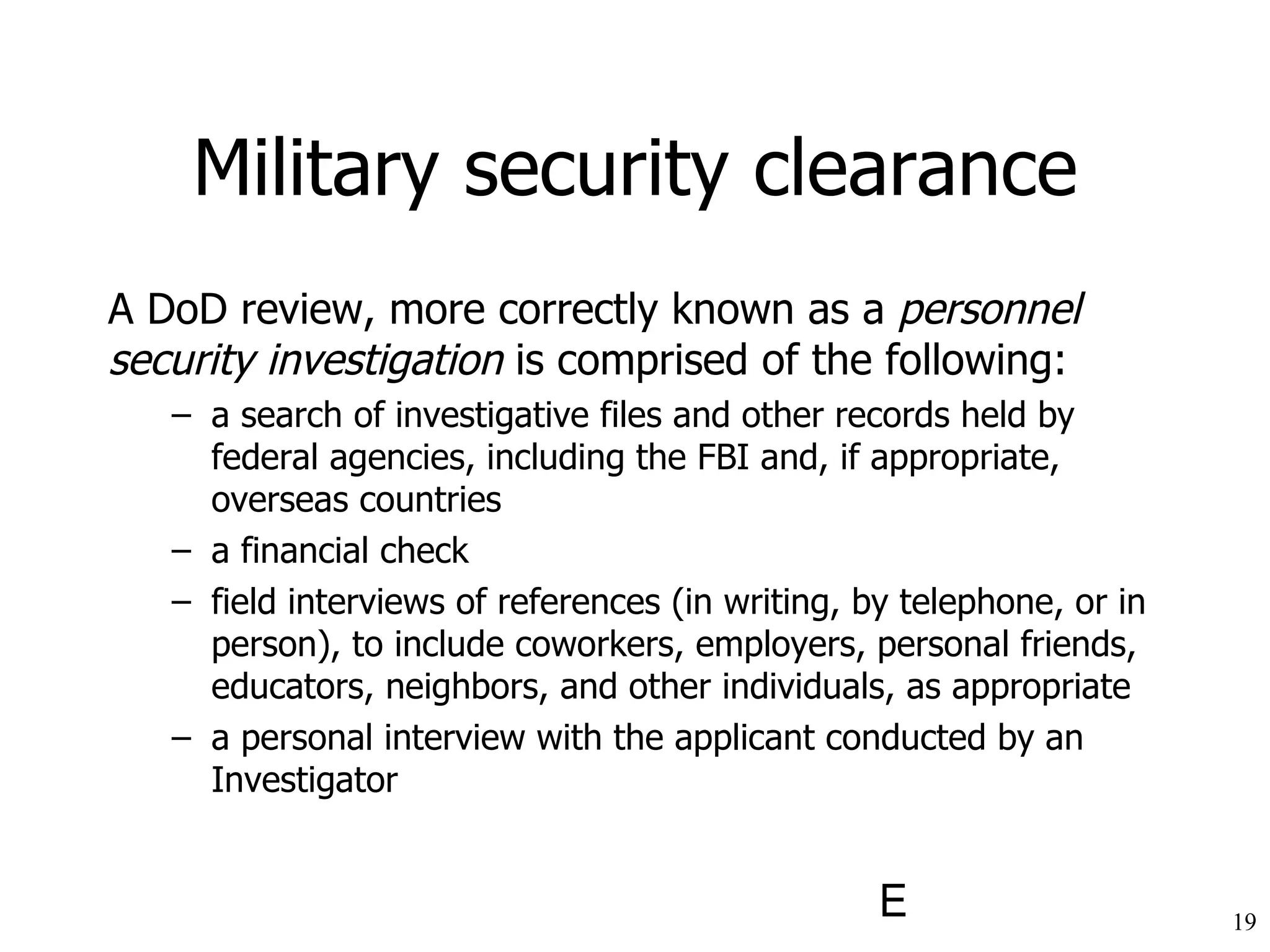 Military security clearance A DoD review, more correctly known as a  personnel security investigation  is comprised of the following:  a search of investigative files and other records held by federal agencies, including the FBI and, if appropriate, overseas countries a financial check field interviews of references (in writing, by telephone, or in person), to include coworkers, employers, personal friends, educators, neighbors, and other individuals, as appropriate a personal interview with the applicant conducted by an Investigator 