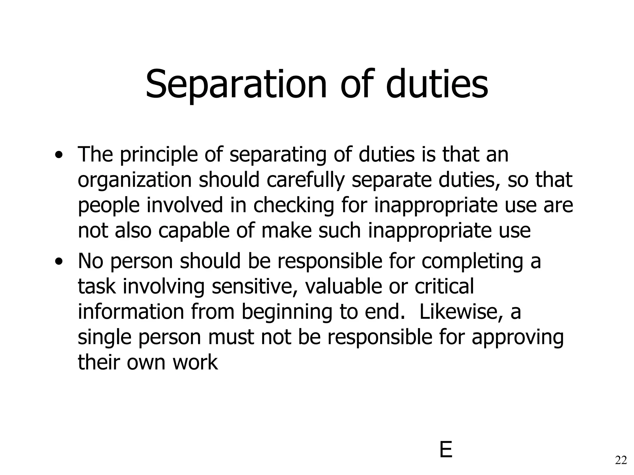 Separation of duties The principle of separating of duties is that an organization should carefully separate duties, so that people involved in checking for inappropriate use are not also capable of make such inappropriate use No person should be responsible for completing a task involving sensitive, valuable or critical information from beginning to end.  Likewise, a single person must not be responsible for approving their own work 