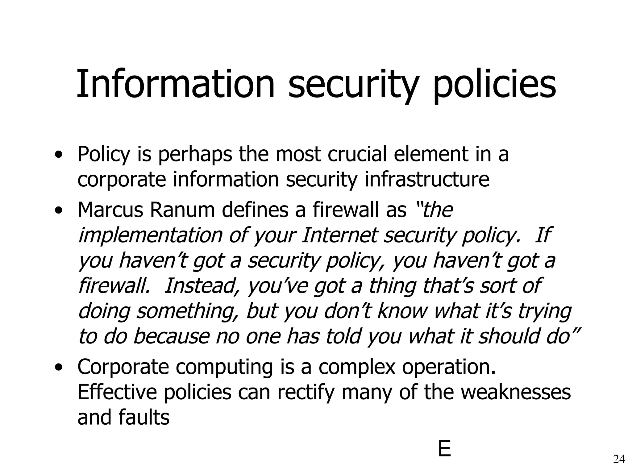 Information security policies Policy is perhaps the most crucial element in a corporate information security infrastructure Marcus Ranum defines a firewall as  “the implementation of your Internet security policy.  If you haven’t got a security policy, you haven’t got a firewall.  Instead, you’ve got a thing that’s sort of doing something, but you don’t know what it’s trying to do because no one has told you what it should do” Corporate computing is a complex operation.  Effective policies can rectify many of the weaknesses and faults 