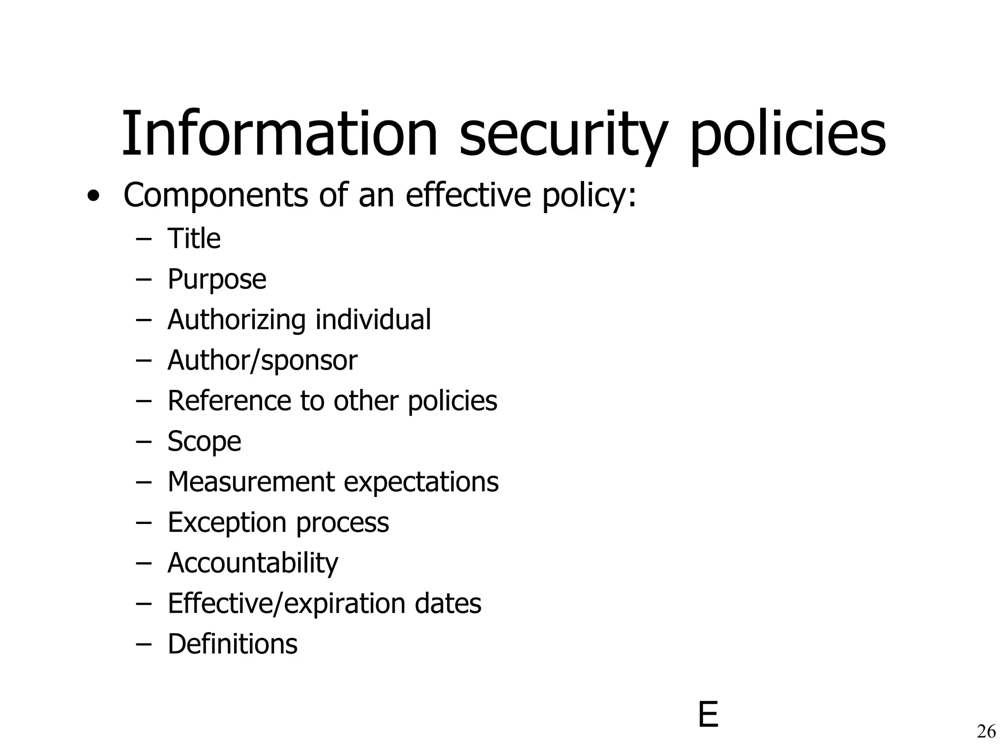 Information security policies Components of an effective policy: Title Purpose Authorizing individual Author/sponsor Reference to other policies Scope Measurement expectations Exception process Accountability Effective/expiration dates Definitions 