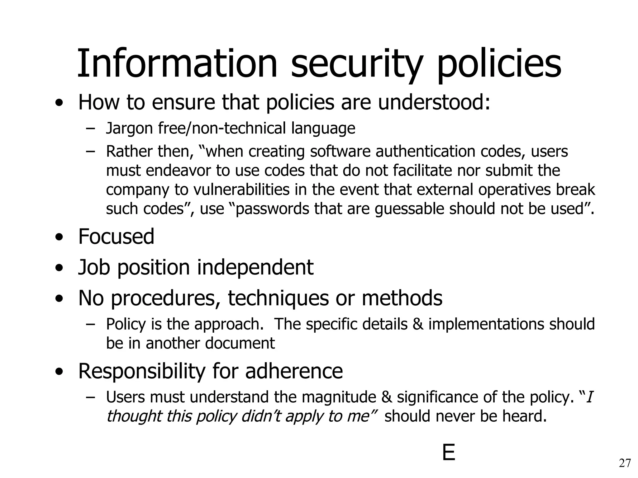 Information security policies How to ensure that policies are understood: Jargon free/non-technical language Rather then, “when creating software authentication codes, users must endeavor to use codes that do not facilitate nor submit the company to vulnerabilities in the event that external operatives break such codes”, use “passwords that are guessable should not be used”. Focused Job position independent No procedures, techniques or methods Policy is the approach.  The specific details & implementations should be in another document Responsibility for adherence Users must understand the magnitude & significance of the policy. “ I thought this policy didn’t apply to me”  should never be heard. 
