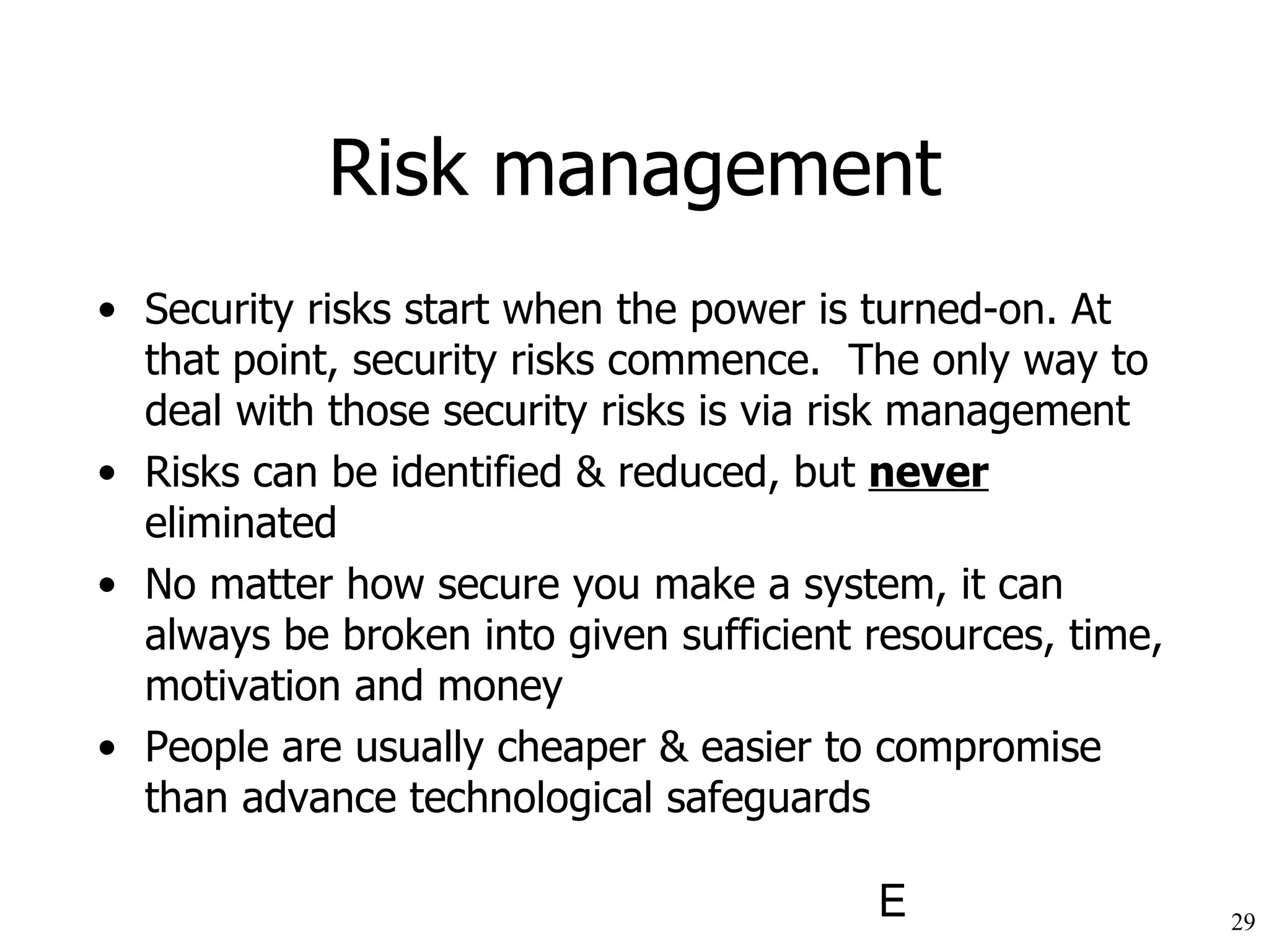 Risk management Security risks start when the power is turned-on. At that point, security risks commence.  The only way to deal with those security risks is via risk management Risks can be identified & reduced, but  never  eliminated No matter how secure you make a system, it can always be broken into given sufficient resources, time, motivation and money People are usually cheaper & easier to compromise than advance technological safeguards 
