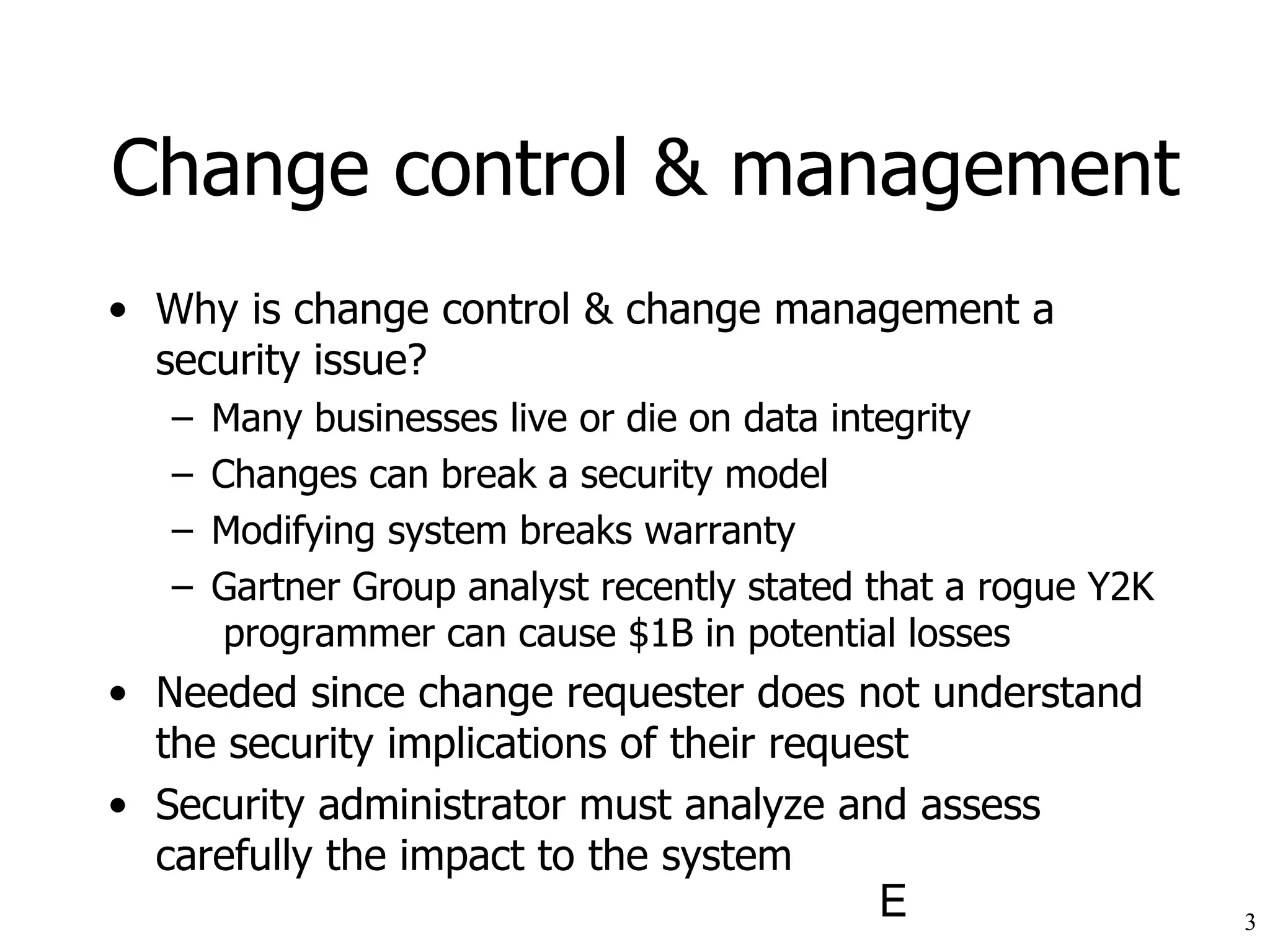 Change control & management Why is change control & change management a security issue? Many businesses live or die on data integrity Changes can break a security model Modifying system breaks warranty Gartner Group analyst recently stated that a rogue Y2K  programmer can cause $1B in potential losses Needed since change requester does not understand the security implications of their request Security administrator must analyze and assess carefully the impact to the system 