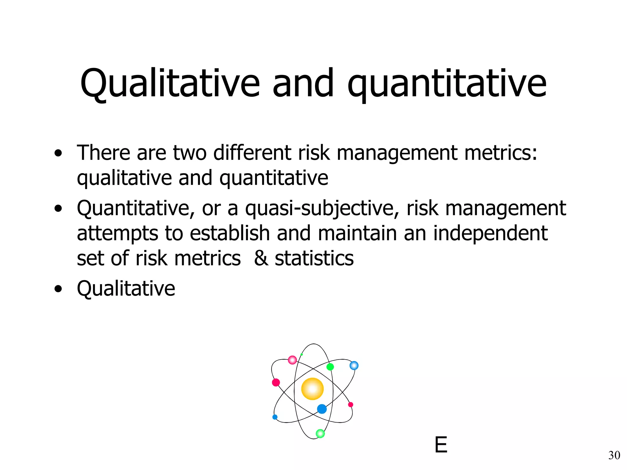 Qualitative and quantitative There are two different risk management metrics: q ualitative and quantitative Quantitative, or a quasi-subjective, risk management attempts to establish and maintain an independent set of risk metrics  & statistics Q ualitative 