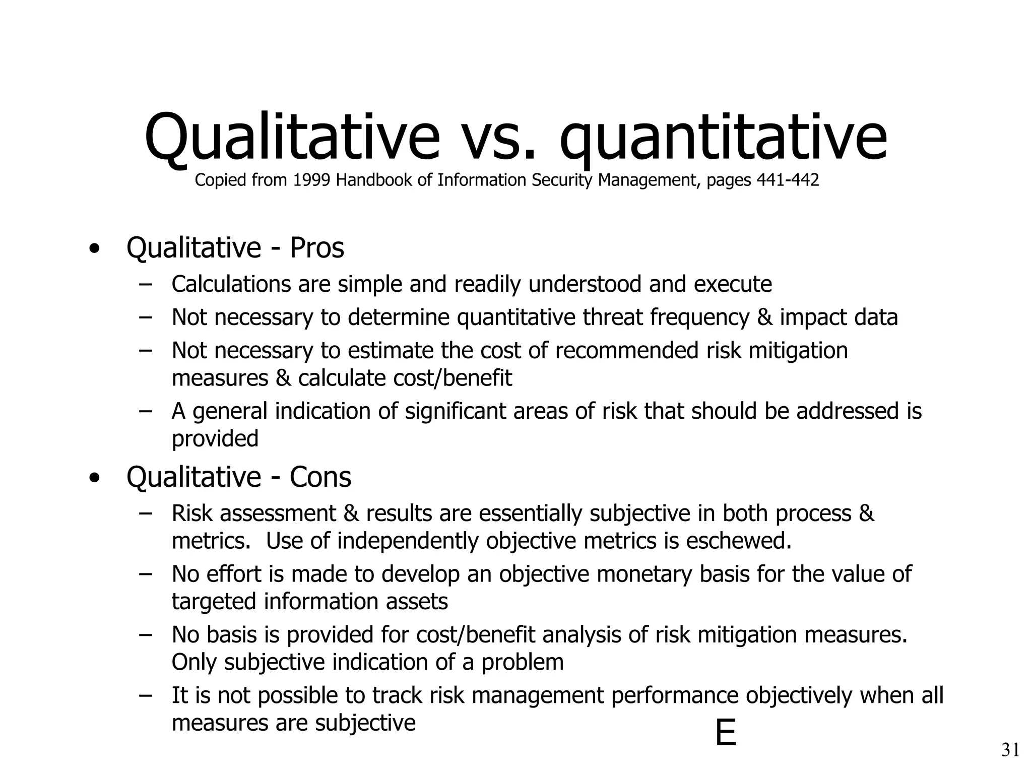 Qualitative vs. quantitative Qualitative - Pros Calculations are simple and readily understood and execute Not necessary to determine quantitative threat frequency & impact data Not necessary to estimate the cost of recommended risk mitigation measures & calculate cost/benefit A general indication of significant areas of risk that should be addressed is provided Qualitative - Cons Risk assessment & results are essentially subjective in both process & metrics.  Use of independently objective metrics is eschewed. No effort is made to develop an objective monetary basis for the value of targeted information assets No basis is provided for cost/benefit analysis of risk mitigation measures.  Only subjective indication of a problem It is not possible to track risk management performance objectively when all measures are subjective Copied from 1999 Handbook of Information Security Management, pages 441-442 