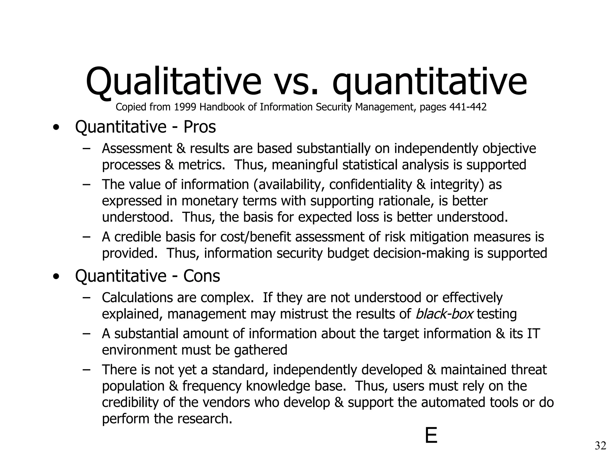 Qualitative vs. quantitative Quantitative - Pros Assessment & results are based substantially on independently objective processes & metrics.  Thus, meaningful statistical analysis is supported The value of information (availability, confidentiality & integrity) as expressed in monetary terms with supporting rationale, is better understood.  Thus, the basis for expected loss is better understood. A credible basis for cost/benefit assessment of risk mitigation measures is provided.  Thus, information security budget decision-making is supported Quantitative - Cons Calculations are complex.  If they are not understood or effectively explained, management may mistrust the results of  black-box  testing A substantial amount of information about the target information & its IT environment must be gathered There is not yet a standard, independently developed & maintained threat population & frequency knowledge base.  Thus, users must rely on the credibility of the vendors who develop & support the automated tools or do perform the research. Copied from 1999 Handbook of Information Security Management, pages 441-442 