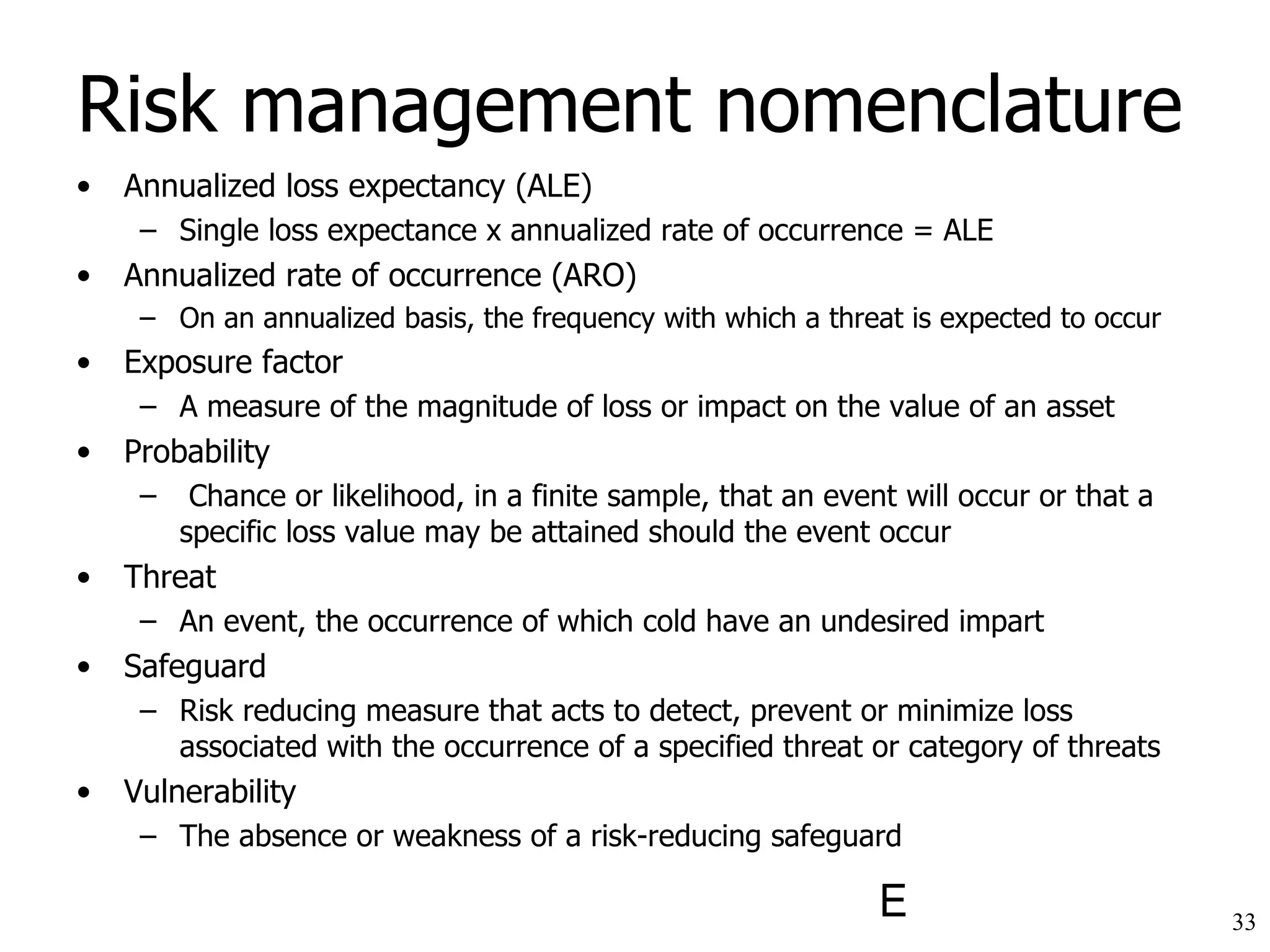 Risk management nomenclature Annualized loss expectancy (ALE) Single loss expectance x annualized rate of occurrence = ALE Annualized rate of occurrence (ARO) On an annualized basis, the frequency with which a threat is expected to occur Exposure factor A measure of the magnitude of loss or impact on the value of an asset Probability Chance or likelihood, in a finite sample, that an event will occur or that a specific loss value may be attained should the event occur Threat An event, the occurrence of which cold have an undesired impart Safeguard Risk reducing measure that acts to detect, prevent or minimize loss associated with the occurrence of a specified threat or category of threats Vulnerability The absence or weakness of a risk-reducing safeguard 