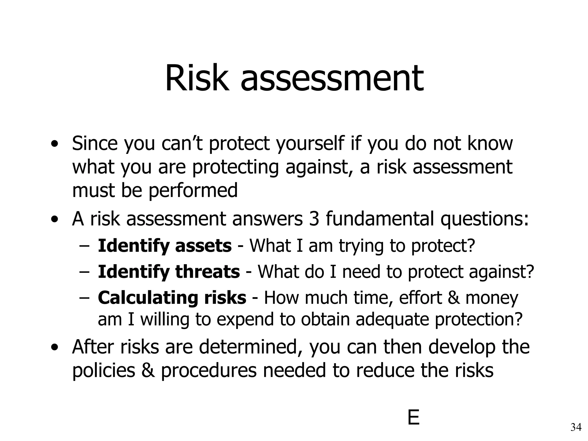 Risk assessment Since you can’t protect yourself if you do not know what you are protecting against, a risk assessment must be performed A risk assessment answers 3 fundamental questions: Identify assets  - What I am trying to protect?  Identify threats  - What do I need to protect against?  Calculating risks  - How much time, effort & money am I willing to expend to obtain adequate protection?  After risks are determined, you can then develop the policies & procedures needed to reduce the risks 