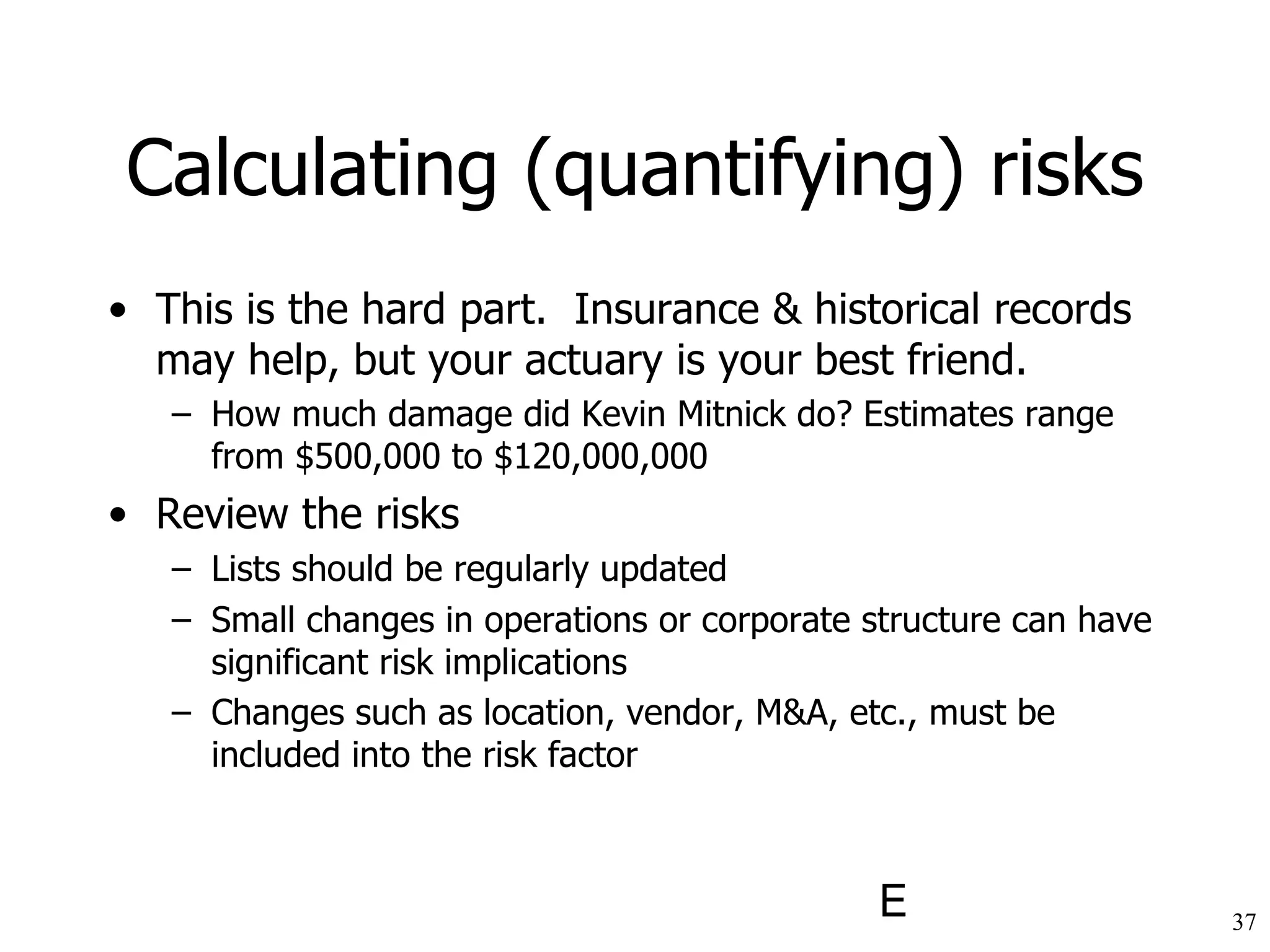 Calculating (quantifying) risks This is the hard part.  Insurance & historical records may help, but your actuary is your best friend. How much damage did Kevin Mitnick do? Estimates range from $500,000 to $120,000,000   Review the risks Lists should be regularly updated Small changes in operations or corporate structure can have significant risk implications Changes such as location, vendor, M&A, etc., must be included into the risk factor   