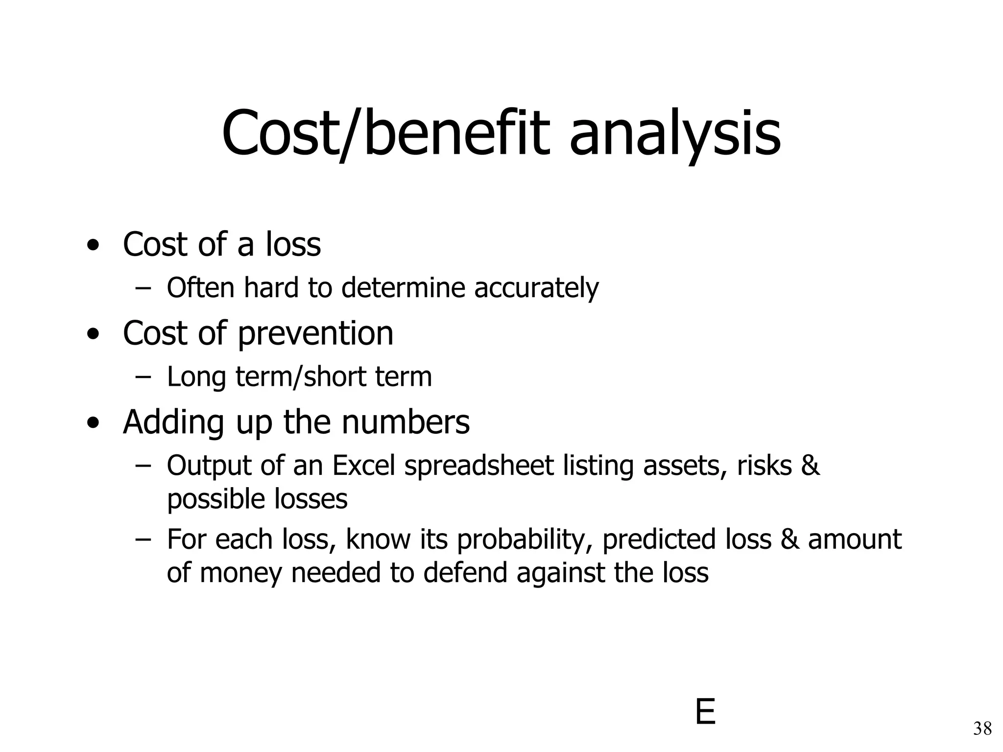 Cost/benefit analysis Cost of a loss Often hard to determine accurately Cost of prevention Long term/short term Adding up the numbers Output of an Excel spreadsheet listing assets, risks & possible losses For each loss, know its probability, predicted loss & amount of money needed to defend against the loss 