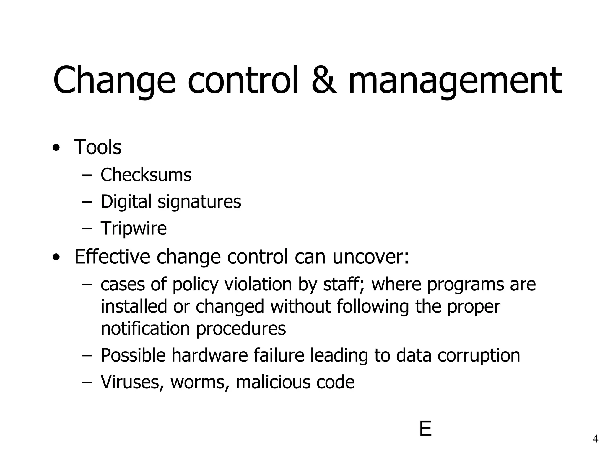 Change control & management Tools Checksums Digital signatures Tripwire Effective change control can uncover: cases of policy violation by staff; where programs are installed or changed without following the proper notification procedures Possible hardware failure leading to data corruption Viruses, worms, malicious code 