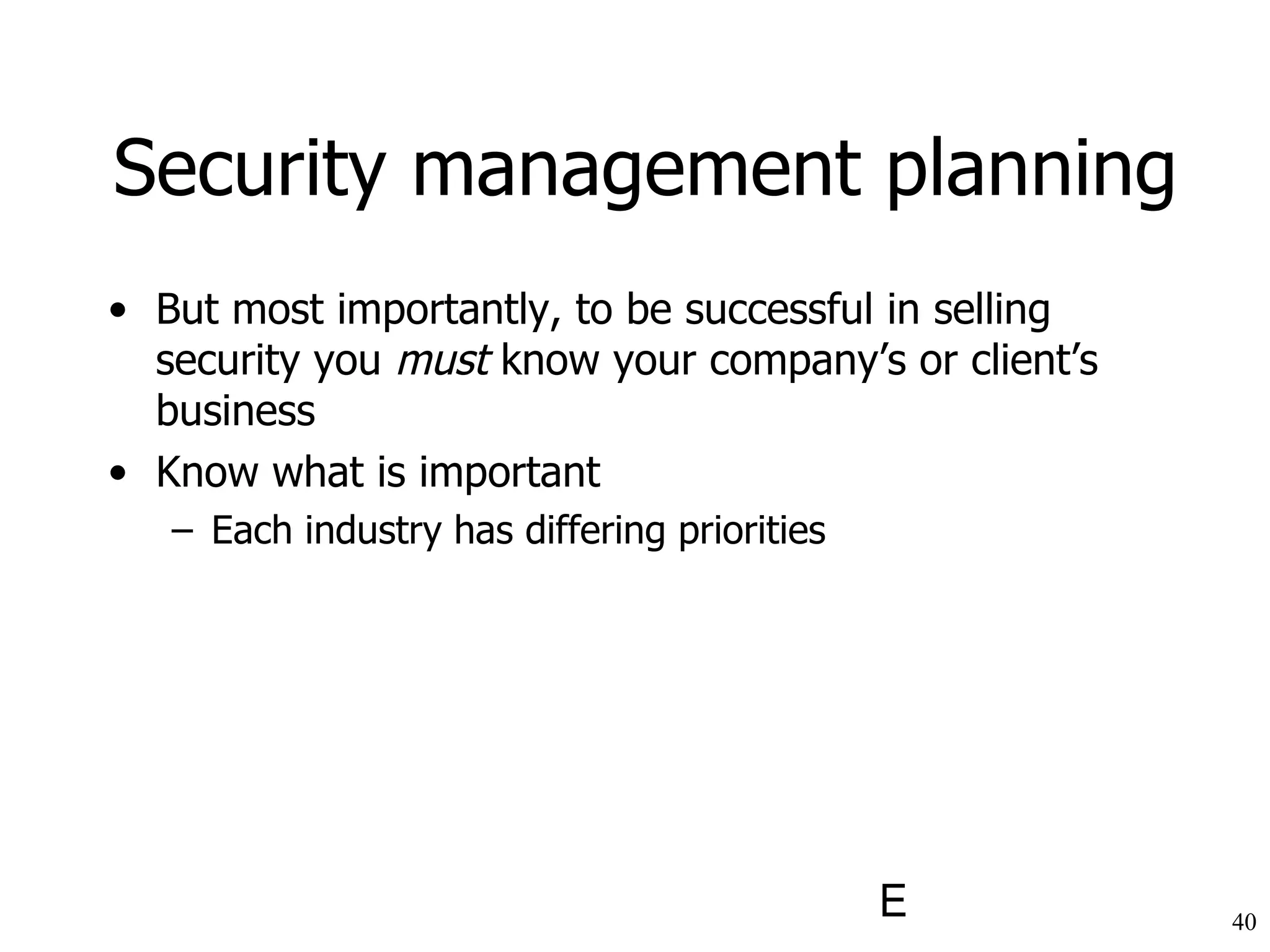 Security management planning But most importantly, to be successful in selling security you  must  know your company’s or client’s business Know what is important Each industry has differing priorities 
