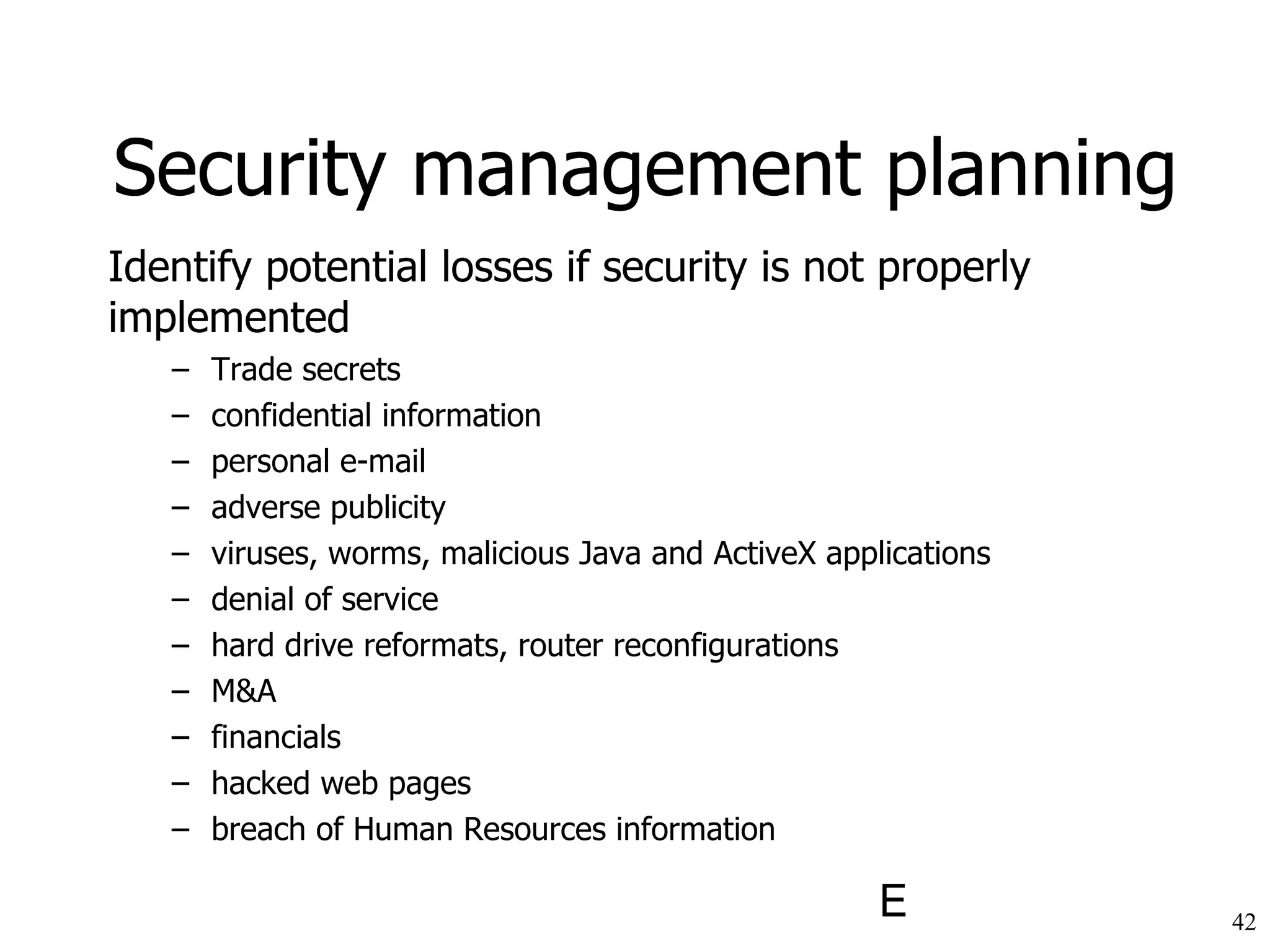 Identify potential losses if security is not properly implemented Trade secrets confidential information personal e-mail adverse publicity viruses, worms, malicious Java and ActiveX applications denial of service hard drive reformats, router reconfigurations M&A financials hacked web pages breach of Human Resources information Security management planning 