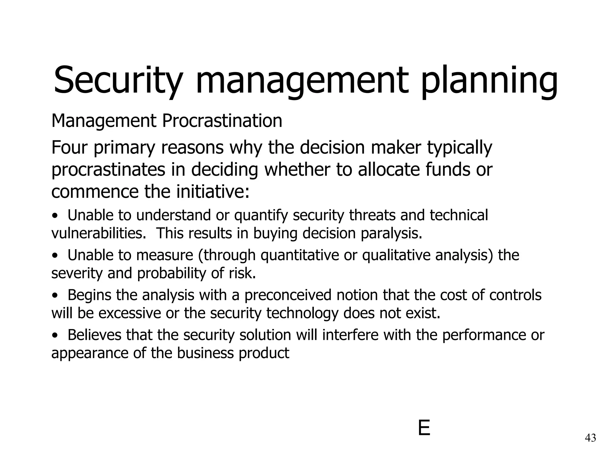 Management Procrastination Four primary reasons why the decision maker typically procrastinates in deciding whether to allocate funds or commence the initiative: Unable to understand or quantify security threats and technical  vulnerabilities.  This results in buying decision paralysis. Unable to measure (through quantitative or qualitative analysis) the severity and probability of risk. Begins the analysis with a preconceived notion that the cost of controls will be excessive or the security technology does not exist. Believes that the security solution will interfere with the performance or appearance of the business product Security management planning 