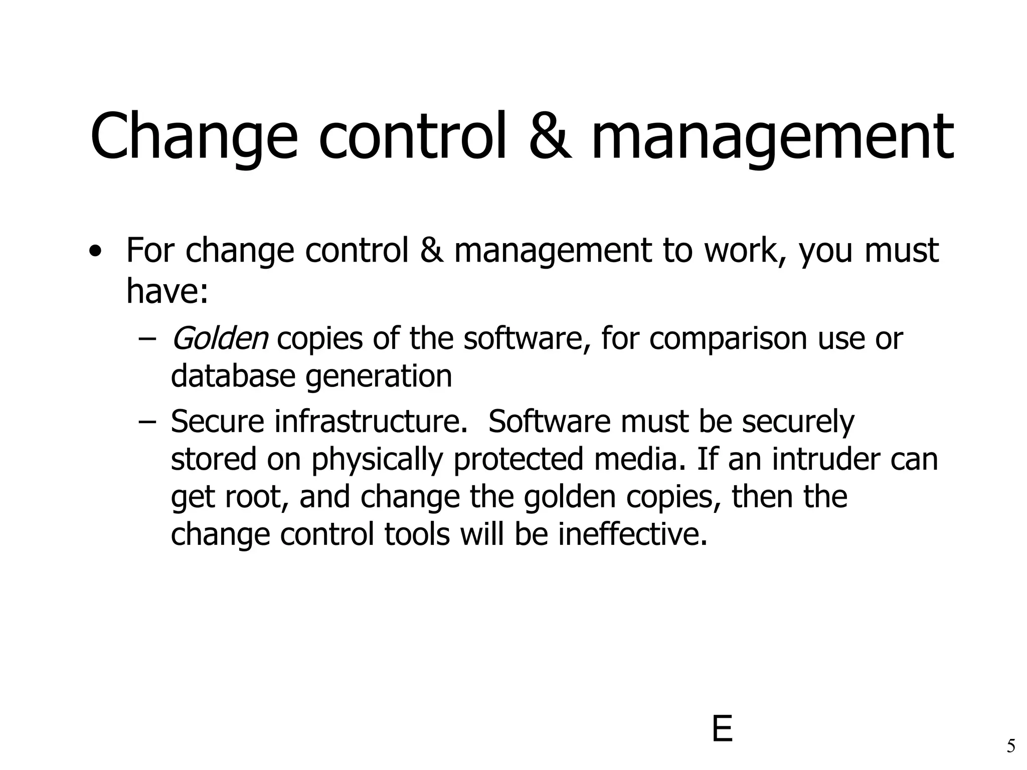 For  change control & management to work, you must have: Golden  copies of the software, for comparison use or database generation Secure infrastructure.  Software must be securely stored on physically protected media. If an intruder can get root, and change the golden copies, then the change control tools will be ineffective. Change control & management 
