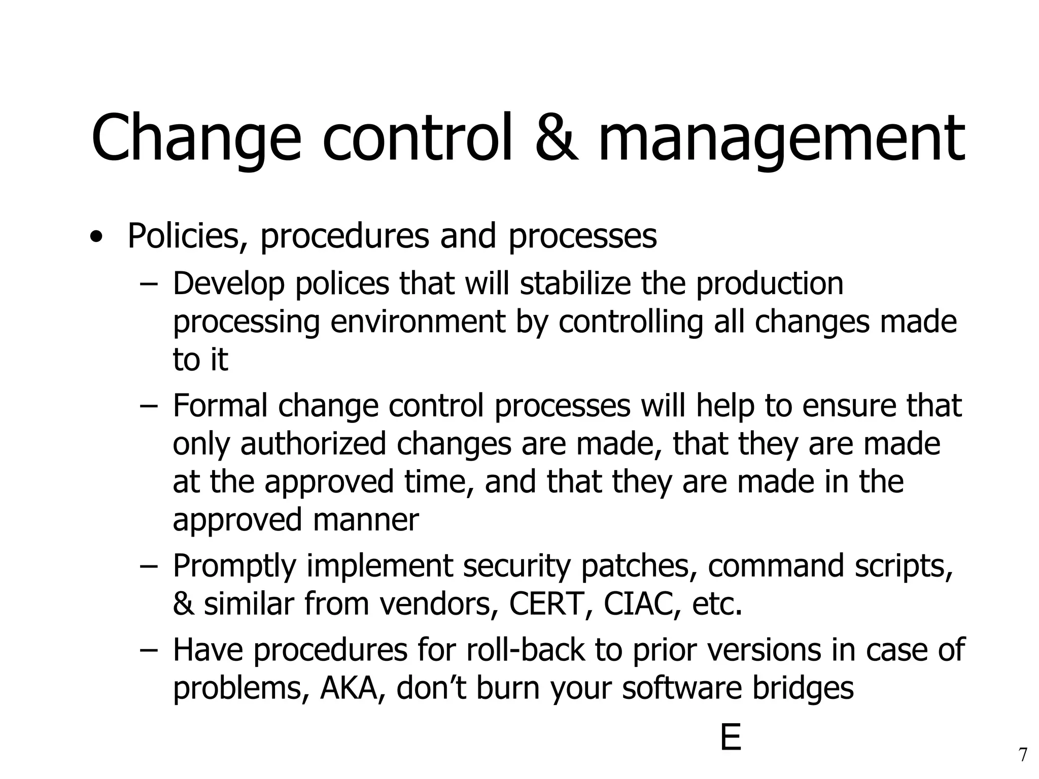 Policies, procedures and processes Develop polices that will stabilize the production processing environment by controlling all changes made to it Formal change control processes will help to ensure that only authorized changes are made, that they are made at the approved time, and that they are made in the approved manner Promptly implement security patches, command scripts, & similar from vendors, CERT, CIAC, etc.  Have procedures for roll-back to prior versions in case of problems, AKA, don’t burn your software bridges Change control & management 