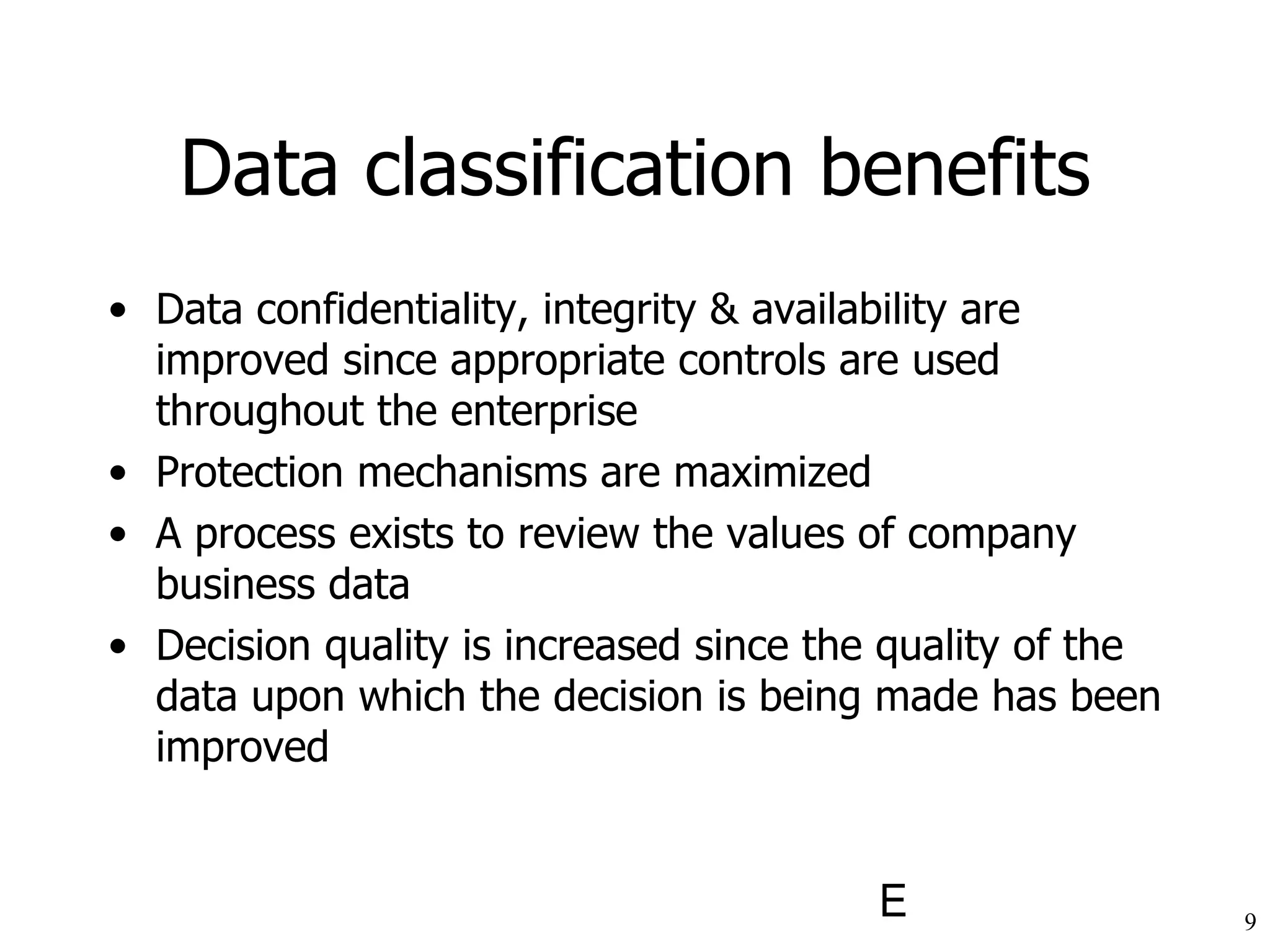 Data classification benefits Data confidentiality, integrity & availability are improved since appropriate controls are used throughout the enterprise Protection mechanisms are maximized A process exists to review the values of company business data Decision quality is increased since the quality of the data upon which the decision is being made has been improved 