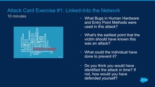 Attack Card Exercise #1: Linked-Into the Network
10 minutes
• What Bugs in Human Hardware
and Entry Point Methods were
used in this attack?
• What's the earliest point that the
victim should have known this
was an attack?
• What could the individual have
done to prevent it?
• Do you think you would have
identified the attack in time? If
not, how would you have
defended yourself?
 