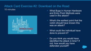 Attack Card Exercise #2: Download on the Road
10 minutes
• What Bugs in Human Hardware
and Entry Point Methods were
used in this attack?
• What's the earliest point that the
victim should have known this
was an attack?
• What could the individual have
done to prevent it?
• Do you think you would have
identified the attack in time? If
not, how would you have
defended yourself?
 